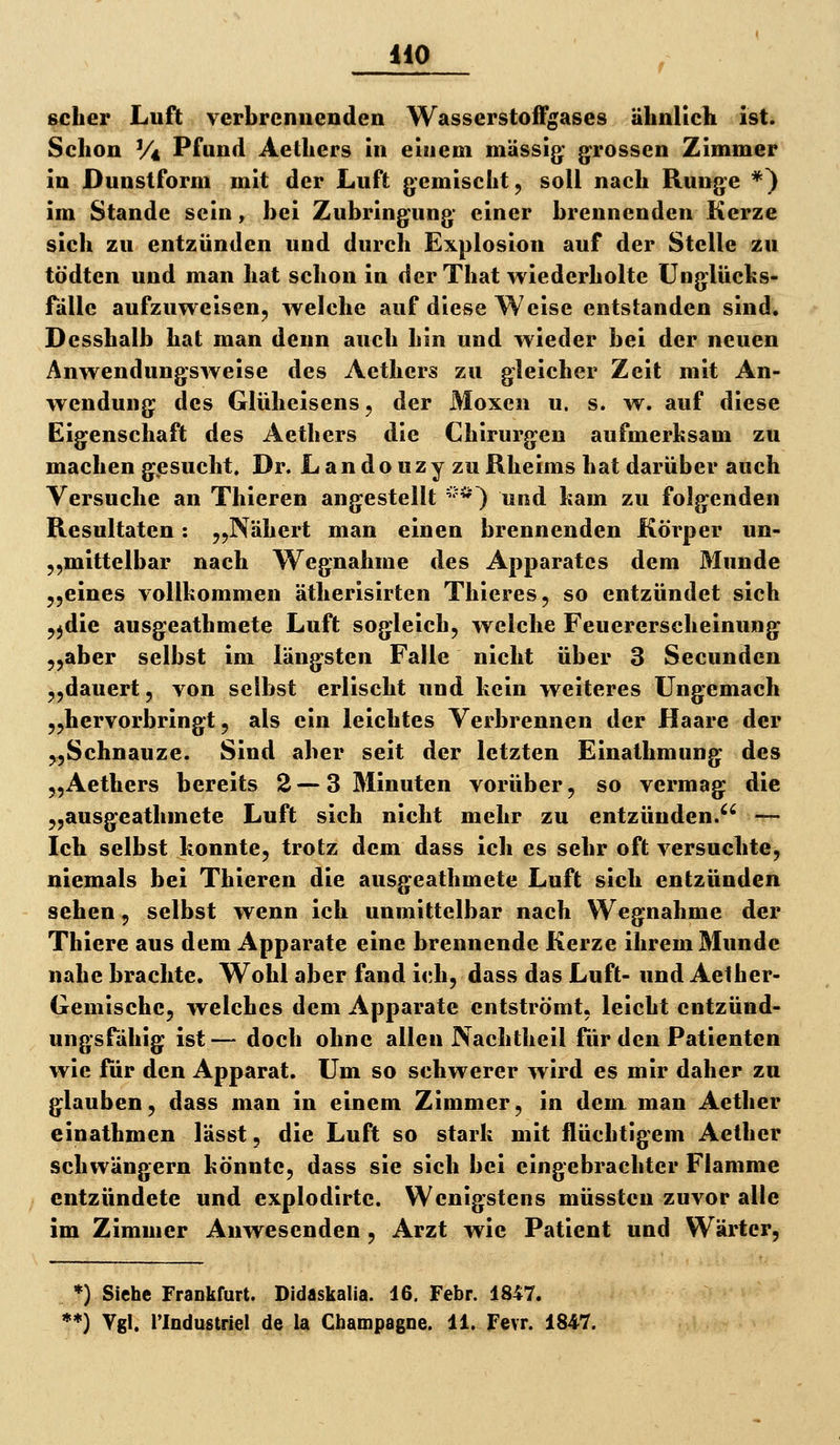 0 gelier Luft verbrennenden Wasserstoffgases ähnlich ist. Schon V* Pfund Aethers in einem massig; grossen Zimmer in Dunslform mit der Luft gemischt, soll nach Runge *) im Stande sein, bei Zubringung einer brennenden Kerze sich zu entzünden und durch Explosion auf der Stelle zu tödten und man hat schon in der That wiederholte Unglücks- fälle aufzuweisen, welche auf diese Weise entstanden sind, Desshalb hat man denn auch hin und wieder bei der neuen Anwendungsweise des Aethers zu gleicher Zeit mit An- wendung des Glüheisens, der Moxen u. s. w. auf diese Eigenschaft des Aethers die Chirurgen aufmerksam zu machen gesucht. Dr. Landouzy zuRheims hat darüber auch Versuche an Thieren angestellt '^^^') und kam zu folgenden Resultaten: „Nähert man einen brennenden Körper un- ,,mittelbar nach Wegnahme des Apparates dem Munde ,,eines vollkommen ätherisirten Thieres, so entzündet sich ^jdie ausgeathmete Luft sogleich, welche Feuererscheinung „aber selbst im längsten Falle nicht über 3 Secunden „dauert, von selbst erlischt und kein weiteres Ungemach „hervorbringt, als ein leichtes Verbrennen der Haare der „Schnauze. Sind aber seit der letzten Einathmung des „Aethers bereits 2 —3 Minuten vorüber, so vermag die „ausgeathmete Luft sich nicht mehr zu entzünden.^' — Ich selbst konnte, trotz dem dass ich es sehr oft versuchte, niemals bei Thieren die ausgeathmete Luft sich entzünden sehen, selbst wenn ich unmittelbar nach Wegnahme der Thiere aus dem Apparate eine brennende Kerze ihrem Munde nahe brachte. Wohl aber fand ich, dass das Luft- und Aelher- Gemische, welches dem Apparate entströmt, leicht entzünd- ungsfähig ist— doch ohne allen Nachtheil für den Patienten wie für den Apparat. Um so schwerer wird es mir daher zu glauben, dass man in einem Zimmer, in dem man Aetlier einathmen lässt, die Luft so stark mit flüchtigem Aether schwängern könnte, dass sie sich bei eingebrachter Flamme entzündete und explodirte. Wenigstens müssten zuvor alle im Zimmer Anwesenden, Arzt wie Patient und Wärter, *) Siehe Frankfurt. Didaskalia. 16, Febr. 1847.