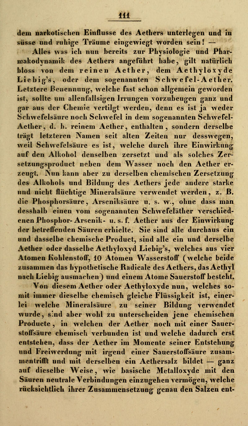 dem narkotisclien Einflüsse des Aetliers unterlegen und in süsse und ruhige Träume eingewiegt worden sein I — Alles was ich nun bereits zur Physiologie und Phar- makodynamik des Aethers angeführt habe^ gilt natürlich bloss von dem reinen Aether, dem Aethyloxyde Liebig's, oder dem sogenannten Schwefel-Aether. Letztere Benennung, welche fast schon allgemein geworden ist, sollte um allenfallsigen Irrungen Yorzubeugen ganz und gar aus der Chemie vertilgt werden, denn es ist ja weder Schwefelsäure noch Schwefel in dem sogenannten Schwefel- Aether, d. h. reinem Aether, enthalten, sondern derselbe trägt letzteren Namen seit alten Zeiten nur desswegen, weil Schwefelsäure es ist, welche durch ihre Einwirkung auf den Alkohol denselben zersetzt und als solches Zer- setzungsproduct neben dem Wasser noch den Aether er- zeugt. Nun kann aber zu derselben chemischen Zersetzung des Alkohols und Bildung des Aethers jede andere starke und nicht flüchtige Mineralsäure verwendet werden, z. ß. die Phosphorsäure, Arseniksäure u. s. w., ohne dass man dcsshalb einen vom sogenannten Schwefeläther verschied- enen Phosphor-Arsenik- u. s. f. Aether aus der Einwirkung der betreff'enden Säuren erhielte. Sie sind alle durchaus ein und dasselbe chemische Product, sind alle ein und derselbe Aether oder dasselbe Aethyloxyd Liebig's, welches aus vier Atomen Kohlenstofi*, 10 Atomen Wasserstoff (welche beide zusammen das hypothetische Radicale des Aethers, das Aethyl nach Liebig ausmachen) und einem Atome Sauerstoff besteht. Von diesem Aether oder Aethyloxyde nun, welches so- mit immer dieselbe chemisch gleiche Flüssigkeit ist, einer- lei welche Mineralsäure zu seiner Bildung verwendet wurde, sind aber wohl zu unterscheiden jene chemischen Producte , in welchen der Aether noch mit einer Sauer- stoffsäure chemisch verbunden ist und welche dadurch erst entstehen, dass der Aether im Momente seiner Entstehung und Freiwerdung mit irgend einer Sauerstoffsäure zusam- mentrifft und mit derselben ein Aethersalz bildet — ganz auf dieselbe Weise, wie basische Metalloxyde mit den Säuren neutrale Verbindungen einzugehen vermögen, welche rücksichtlich ihrer Zusammensetzung genau den Salzen ent-