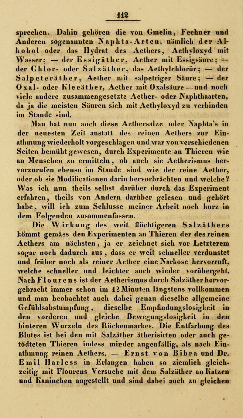 sprechen. Dahin gehören die von Gmelin, Fechner und Anderen sogenannten Naphta-Arten, nÜmlich der Al- kohol oder das Hydrat des Aethers, Aethyloxyd mit Wasser^ — der Essigäther, Aether mit Essigsäure^ — der Chlor- oder Salzäthcr, das Aethylchlorür^ — der Salpeteräther, Aether luit salpetriger Säure 5 — der Oxal- oder Kleeäther, Aether mit Oxalsäure — und noch viele andere zusammengesetzte Aether- oder Naphthaarten, da ja die meisten Säuren sich mit Aethyloxyd zu verbinden im Stande sind. Man hat nun auch diese Acthersalze oder Naphta's in der neuesten Zeit anstatt des reinen Aethers zur Ein- athmung wiederholt vorgeschlagen und war von verschiedenen Seiten bemüht gewesen, durch Experimente an Thieren wie an Menschen zu ermitteln, ob auch sie Aetherismus her- vorzurufen ebenso im Stande sind wie der reine Aether, oder ob sie Modificationen darin hervorbrächten und welche? Was ich nun theils selbst darüber durch das Experiment erfahren, theils von Andern darüber gelesen und gehört habe, will ich zum Schlüsse meiner Arbeit noch kurz in dem Folgenden zusammenfassen. Die Wirkung des weit flüchtigeren Salzäthers kömmt gemäss den Experimenten an Thieren der des reinen Aethers am nächsten, ja er zeichnet sich vor Letzterem sogar noch dadurch aus , dass er weit schneller verdunstet und früher noch als reiner Aether eine Narkose hervorruft, welche schneller und leichter auch wieder vorübergeht» Nach Flourens ist der Aetherismus durch Salzäther hervor- gebracht immer schon im 12 Minuten längstens vollkommen und man beobachtet auch dabei genau dieselbe allgemeine Gefühlsabstumpfung, dieselbe Empfindungslosigkeit in den vorderen und gleiche Bewegungslosigkeit in den hinteren Wurzeln des Rückenmarkes. Die Entfärbung des Blutes ist bei den mit Salzäther ätberisirten oder auch ge- tödteten Thieren indess minder augenfällig, als nach Ein- athmuttg reinen Aethers. — Ernst von ßibra und Dr. Emil Harless in Erlangen haben so ziemlich gleich- zeitig mit Flourens Versucbe mit dem Salzäther an Katzen und Kaninchen angestellt und sind dabei auch zu gleichen