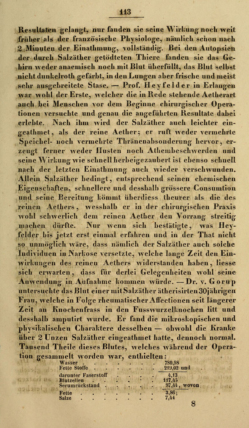 iA3 Resultafen gelangtj nur fanden sie seine Wirkung noch weit frühjer als der französische Physiologe, nämlich schon nach 2uMinuten der Einathmung, vollständig. Bei den Autopsien der durch Salzäther getödteten Thiere fanden sie das Ge- hirn weder anaemisch noch mit Blut überfüllt, das Blut selbst nicht dunkelroth gefärbt, in den Lungen aber frische und meist sehr ausgebreitete Stase. — Prof. Heyfeider in Erlangen war wohl der Erste, welcher die in Rede stehende Aetherart auch bei Menschen vor dem Beginne chirurgischer Opera- tionen versuchte und genau die angeführten Resultate dabei erlebte. Nach ihm wird der Salzäther auch leichter ein- geathmet, als der reine Aether^ er ruft weder vermehrte Speichel- noch vermehrte Thränenabsonderung hervor, er- zeugt ferner weder Husten noch Atliembeschwerden und seine Wirkung wie schnell herbeigezaubert ist ebenso schnell nach der letzten Einathmung auch wieder verschwunden.. Allein Salzäther bedingt, entsprechend seinen chemischen Eigenschaften, schnellere und desshalb grössere Consumtion lui^d seine Bereitung kömmt überdiess theurer als die des reinen Aethers, wesshalb er in der chirurgischen Praxis wohl schwerlich dem reinen Aether den Vorrang streitig machen dürfte. Nur wenn sich bestätigte, was Hey- felder bis jetzt erst einmal erfahren und in der That nicht so unmöglich wäre, dass nämlich der Salzäther auch solche Individuen in Narkose versetzte, welche lange Zeit den Ein- wirkungen des reinen Aethers widerstanden haben, liesse sich erwarten, dass für derlei Gelegenheiten wohl seine Anwendung in Aufnahme kommen würde. —Dr. v. Gorup untersuchte das Blut einer mit Salzäther ätherisirten 30jährigen Frau, welche in Folge rhenmatischer Aiffectionen seit längerer Zeit an Knochenfrass in den Fusswurzelknochen litt und desshalb amputirt wurde. Er fand die mikroskopischen und physikalischen Charaktere desselben — obwohl die Kranke über 2 Unzen Salzäther eingeathmet hatte, dennoch normal. Tausend Theile dieses Blutes, ^velches während der Opera- tion gesammelt worden war, enthielten: :•■' '^ Wasser 780,98 Felle Stoffe . . . . . . 21ü,02 und darunter Faserstoff .... 4,13 Blulzellen ...... 117,45 Serumrücksland 97,44, wpyon. '^^ Fette 3,86; Salze 7,44 8