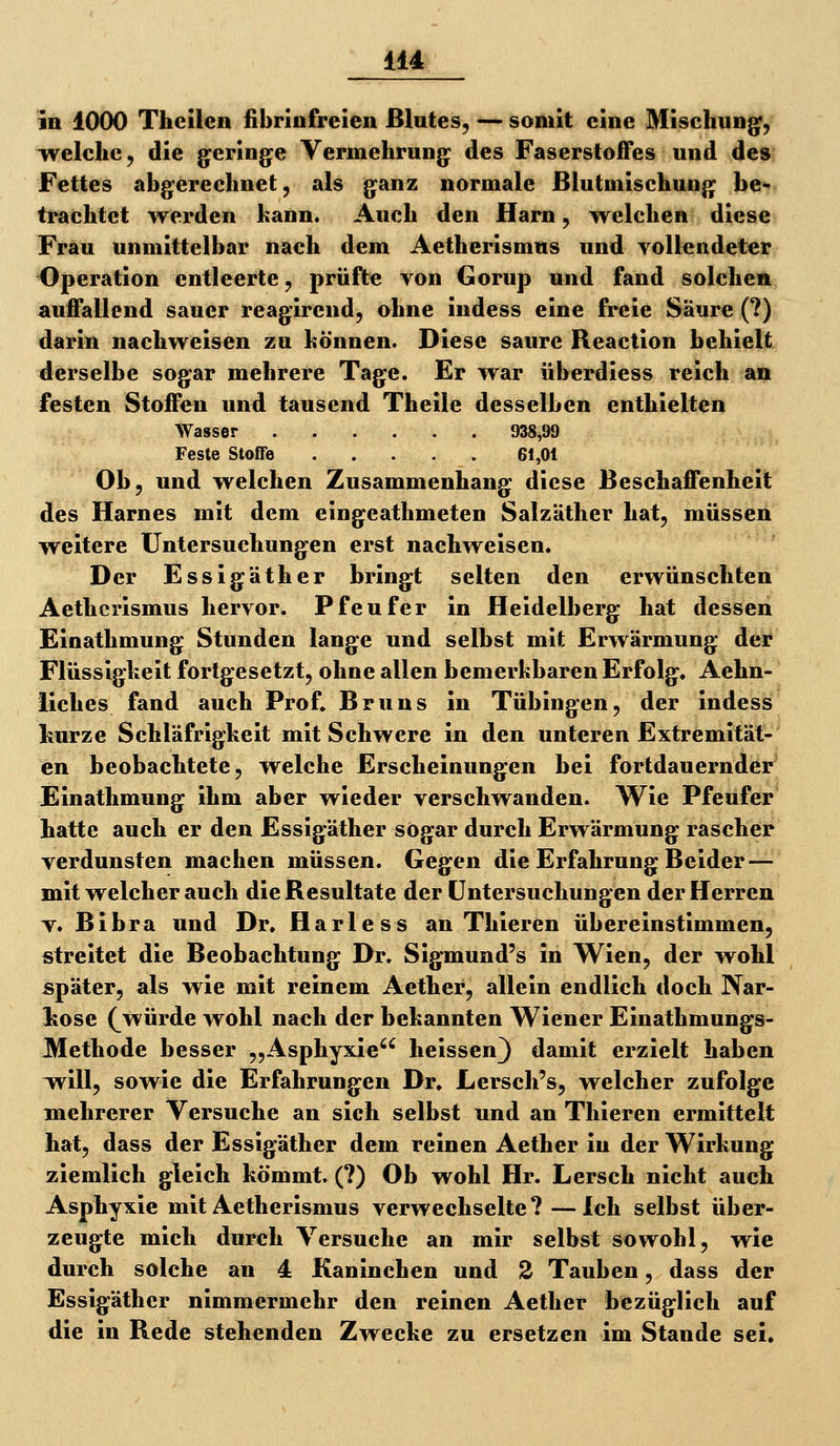 IIA in 1000 Theilen fibrinfreien Blutes, — somit eine Mischung, welche, die geringe Vermehrung des Faserstoffes und des Fettes abgerechnet, als ganz normale ßlutmischung be- trachtet werden kann. Auch den Harn, welchen diese Frau unmittelbar nach dem Aetherismus und vollendeter Operation entleerte, prüfte von Gorup und fand solchen auffallend sauer reagirend, ohne indess eine freie Säure (?) darin nachweisen zu hönnen. Diese saure Reaction behielt derselbe sogar mehrere Tage. Er war überdiess reich an festen Stoffen und tausend Theile desselben enthielten Wasser 938^99 Feste Stoffe 61,01 Ob, und welchen Zusammenhang diese Beschaffenheit des Harnes mit dem eingeathmeten Salzäther hat, müssen weitere Untersuchungen erst nachweisen. Der Essig äther bringt selten den erwünschten Aetherismus hervor. Pfeufer in Heidelberg hat dessen Einathmung Stunden lange und selbst mit Erwärmung der Flüssigkeit fortgesetzt, ohne allen bemerkbaren Erfolg, Aehn- liches fand auch Prof. Bruns in Tübingen, der indess kurze Schläfrigkeit mit Schwere in den unteren Extremität- en beobachtete, welche Erscheinungen bei fortdauernder Einathmung ihm aber wieder verschwanden. Wie Pfeufer hatte auch er den Essigäther sogar durch Erwärmung rascher verdunsten machen müssen. Gegen die Erfahrung Beider — mit welcher auch die Resultate der Untersuchungen der Herren V. Bibra und Dr. Harless an Thieren übereinstimmen, streitet die Beobachtung Dr. Sigmund's in Wien, der w^ohl später, als wie mit reinem Aether, allein endlich doch Nar- kose (_würde wohl nach der bekannten Wiener Einathmungs- Methode besser „Asphyxie'^ heissen) damit erzielt haben w^ill, sowie die Erfahrungen Dr. Lersch's, welcher zufolge mehrerer Versuche an sich selbst und an Thieren ermittelt hat, dass der Essigäther dem reinen Aether in der Wirkung ziemlich gleich kömmt. (?) Ob wohl Hr. Lersch nicht auch Asphyxie mit Aetherismus verwechselte? —Ich selbst über- zeugte mich durch Versuche an mir selbst sowohl, wie durch solche an 4 Kaninchen und 2 Tauben, dass der Essigäther nimmermehr den reinen Aether bezüglich auf die in Rede stehenden Zwecke zu ersetzen im Stande sei.