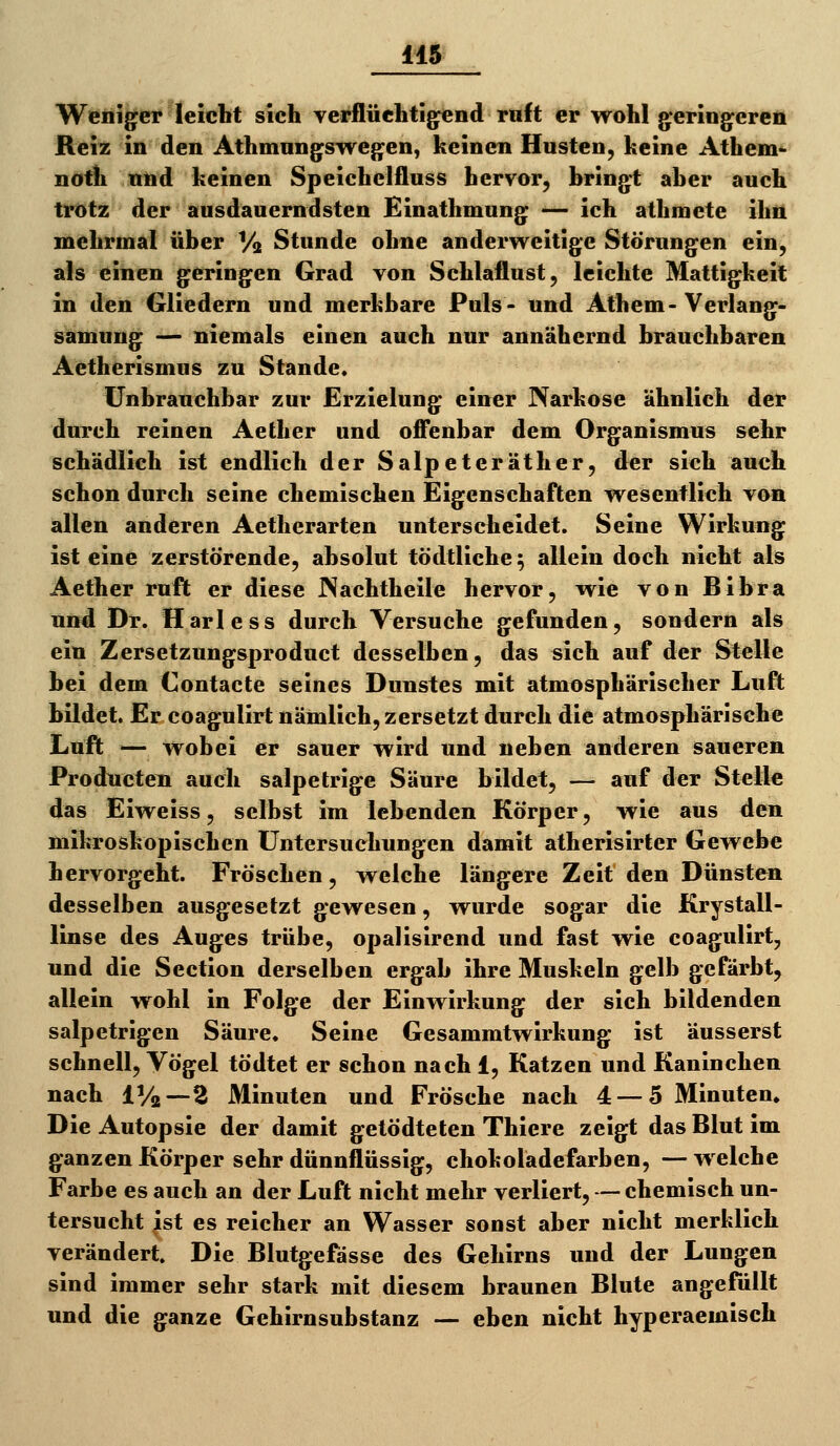 Weniger leicht sich verflüchtigend ruft er wohl geringeren Reiz in den Athmnngswegen, keinen Husten, keine Athem^ noth nnd keinen Speichelfluss hervor, bringt aber auch trotz der ausdauerndsten Einathmung — ich athmete ihn mehrmal über Va Stunde ohne andervi^eitige Störungen ein, als einen geringen Grad von Schlaflust, leichte Mattigkeit in den Gliedern und merkbare Puls- und Athem- Verlang- samnng — niemals einen auch nur annähernd brauchbaren Aetherismus zu Stande. Unbrauchbar zur Erzielung einer Narkose ähnlich der durch reinen Aether und ofi*enbar dem Organismus sehr schädlich ist endlich der Salpeteräther, der sich auch schon durch seine chemischen Eigenschaften wesentlich von allen anderen Aetherarten unterscheidet. Seine Wirkung ist eine zerstörende, absolut tödtliche; allein doch nicht als Aether ruft er diese INachtheile hervor, wie von Bibra und Dr. Harless durch Versuche gefunden, sondern als ein Zersetzungsproduct desselben, das sich auf der Stelle bei dem Contacte seines Dunstes mit atmosphärischer Luft bildet. Er coagulirt nämlich, zersetzt durch die atmosphärische Luft — wobei er sauer wird und neben anderen saueren Producten auch salpetrige Säure bildet, — auf der Stelle das Eiweiss, selbst im lebenden Körper, wie aus den mikroskopischen Untersuchungen damit atherisirter Gewebe hervorgeht. Fröschen, welche längere Zeit den Dünsten desselben ausgesetzt gewesen, wurde sogar die Krystall- linse des Auges trübe, opalisircnd und fast wie coagulirt, und die Section derselben ergab ihre Muskeln gelb gefärbt, allein wohl in Folge der Einwirkung der sich bildenden salpetrigen Säure. Seine Gesammtwirkung ist äusserst schnell, Vögel tödtet er schon nach 1, Katzen und Kaninchen nach IV2 —2 Minuten und Frösche nach 4 — 5 Minuten» Die Autopsie der damit getödteten Thiere zeigt das Blut im ganzen Körper sehr dünnflüssig, chokolädefarben, — welche Farbe es auch an der Luft nicht mehr verliert, — chemisch un- tersucht ist es reicher an Wasser sonst aber nicht merklich verändert. Die Blutgefässe des Gehirns und der Lungen sind immer sehr stark mit diesem braunen Blute angefüllt und die ganze Gehirnsubstanz — eben nicht hyperaemisch