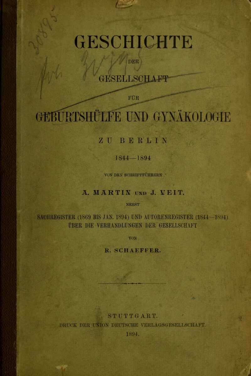 DER GESELLSCHAFT^ FÜR GEBURTSHÜLFE UND GYNÄKOLOGIE ZU BERLIN 1844—1894 VON DEN SCHRIFTFÜHRERN ' Ä. MARTIN und J. VEIT. NEBST SACHREGISTER (1869 BIS JAN. 1894) UND AUTORMREGISTER (1844-1894) ÜBER DIE VERHANDLUNGEN DER GESELLSCHAFT VON R. SCHAEFFER. STUTTGART. DRUCK DER UNION DEUTSCHE VERLAGSG-ESELLSCHAFT. 1894.