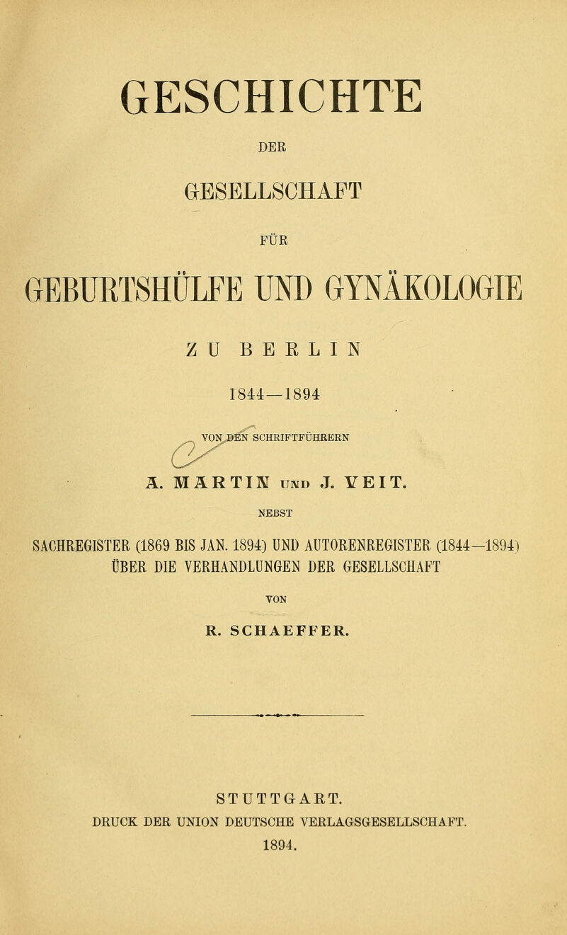 GESCHICHTE DER GESELLSCHAFT FÜR GEBÜRTSHÜLFE UND GYNÄKOLOGIE ZU BERLIN 1844—1894 VON DEN SCHRIFTFÜHRERN Ä. MARTIN und J. YEIT. NERST SACHREGISTER (1869 BIS JAN. 1894) UND AUTORENREGISTER (1844-1894) ÜBER DIE VERHANDLUNGEN DER GESELLSCHAFT VON R. SCHAEFFER. STUTTGART. DRUCK DER UNION DEUTSCHE VERLAGSGESELLSCHAFT. 1894.