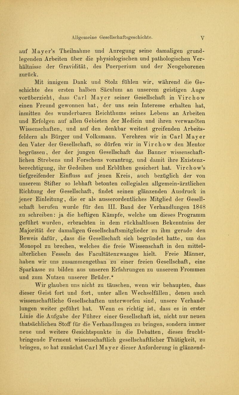 auf Mayer's Theilnahme und Anregung seine damaligen grund- legenden Arbeiten über die physiologischen und pathologischen Ver- hältnisse der Gravidität, des Puerperium und der Neugeborenen zurück. Mit innigem Dank und Stolz fühlen wir, während die Ge- schichte des ersten halben Säculum an unserem geistigen Auge vorüberzieht, dass Carl Mayer seiner Gesellschaft in Virchow einen Freund gewonnen hat, der uns sein Interesse erhalten hat, inmitten des wunderbaren Reichthums seines Lebens an Arbeiten und Erfolgen auf allen Gebieten der Medicin und ihren verwandten Wissenschaften, und auf den denkbar weitest greifenden Arbeits- feldern als Bürger und Volksmann. Verehren wir in Carl Mayer den Vater der Gesellschaft, so dürfen wir in Virchow den Mentor begrüssen, der der jungen Gesellschaft das Banner wissenschaft- lichen Strebens und Forschens vorantrug, und damit ihre Existenz- berechtigung, ihr Gedeihen und Erblühen gesichert hat. Virchow's tiefgreifender Einfluss auf jenen Kreis, auch bezüglich der von unserem Stifter so lebhaft betonten collegialen allgemein-ärztlichen Richtung der Gesellschaft, findet seinen glänzenden Ausdruck in jener Einleitung, die er als ausserordentliches Mitglied der Gesell- schaft berufen wurde für den III. Band der Verhandlungen 1848 zu schreiben: ja die heftigen Kämpfe, welche um dieses Programm geführt wurden, erbrachten in dem rückhaltlosen Bekenntniss der Majorität der damaligen Gesellschaftsmitglieder zu ihm gerade den Beweis dafür, „dass die Gesellschaft sich begründet hatte, um das Monopol zu brechen, welches die freie Wissenschaft in den mittel- alterlichen Fesseln des Facultätenzwanges hielt. Freie Männer, haben wir uns zusammengethan zu einer freien Gesellschaft, eine Sparkasse zu bilden aus unseren Erfahrungen zu unserem Frommen und zum Nutzen unserer Brüder. Wir glauben uns nicht zu täuschen, wenn wir behaupten, dass dieser Geist fort und fort, unter allen Wechselfällen, denen auch wissenschaftliche Gesellschaften unterworfen sind, unsere Verhand- lungen weiter geführt hat. Wenn es richtig ist, dass es in erster Linie die Aufgabe der Führer einer Gesellschaft ist, nicht nur neuen thatsächlichen Stoff für die Verhandlungen zu bringen, sondern immer neue und weitere Gesichtspunkte in die Debatten, dieses frucht- bringende Ferment wissenschaftlich gesellschaftlicher Thätigkeit, zu bringen, so hat zunächst Carl Mayer dieser Anforderung in glänzend-