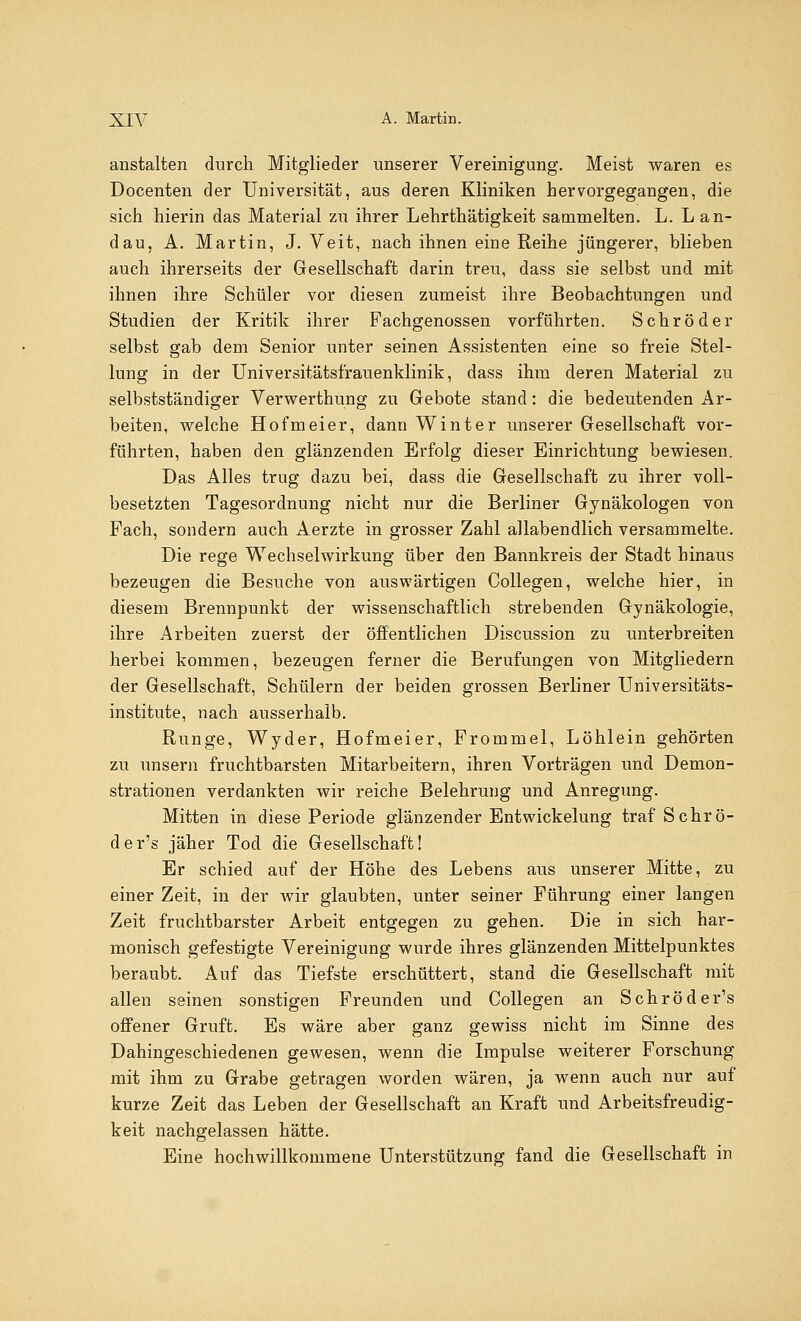 anstalten durch Mitglieder unserer Vereinigung. Meist waren es Docenten der Universität, aus deren Kliniken hervorgegangen, die sich hierin das Material zu ihrer Lehrthätigkeit sammelten. L. Lan- dau, A. Martin, J. Veit, nach ihnen eine Reihe jüngerer, blieben auch ihrerseits der Gesellschaft darin treu, dass sie selbst und mit ihnen ihre Schüler vor diesen zumeist ihre Beobachtungen und Studien der Kritik ihrer Fachgenossen vorführten. Schröder selbst gab dem Senior unter seinen Assistenten eine so freie Stel- lung in der Universitätsfrauenklinik, dass ihm deren Material zu selbstständiger Verwerthung zu Gebote stand: die bedeutenden Ar- beiten, welche Hofmeier, dann Winter unserer Gesellschaft vor- führten, haben den glänzenden Erfolg dieser Einrichtung bewiesen. Das Alles trug dazu bei, dass die Gesellschaft zu ihrer voll- besetzten Tagesordnung nicht nur die Berliner Gynäkologen von Fach, sondern auch Aerzte in grosser Zahl allabendlich versammelte. Die rege Wechselwirkung über den Bannkreis der Stadt hinaus bezeugen die Besuche von auswärtigen Collegen, welche hier, in diesem Brennpunkt der wissenschaftlich strebenden Gynäkologie, ihre Arbeiten zuerst der öffentlichen Discussion zu unterbreiten herbei kommen, bezeugen ferner die Berufungen von Mitgliedern der Gesellschaft, Schülern der beiden grossen Berliner Universitäts- institute, nach ausserhalb. Runge, Wyder, Hofmeier, Frommel, Löhlein gehörten zu unsern fruchtbarsten Mitarbeitern, ihren Vorträgen und Demon- strationen verdankten wir reiche Belehrung und Anregung. Mitten in diese Periode glänzender Entwickelung traf Schrö- der's jäher Tod die Gesellschaft! Er schied auf der Höhe des Lebens aus unserer Mitte, zu einer Zeit, in der wir glaubten, unter seiner Führung einer langen Zeit fruchtbarster Arbeit entgegen zu gehen. Die in sich har- monisch gefestigte Vereinigung wurde ihres glänzenden Mittelpunktes beraubt. Auf das Tiefste erschüttert, stand die Gesellschaft mit allen seinen sonstigen Freunden und Collegen an Schröder's offener Gruft. Es wäre aber ganz gewiss nicht im Sinne des Dahingeschiedenen gewesen, wenn die Impulse weiterer Forschung mit ihm zu Grabe getragen worden wären, ja wenn auch nur auf kurze Zeit das Leben der Gesellschaft an Kraft und Arbeitsfreudig- keit nachgelassen hätte. Eine hochwillkommene Unterstützung fand die Gesellschaft in