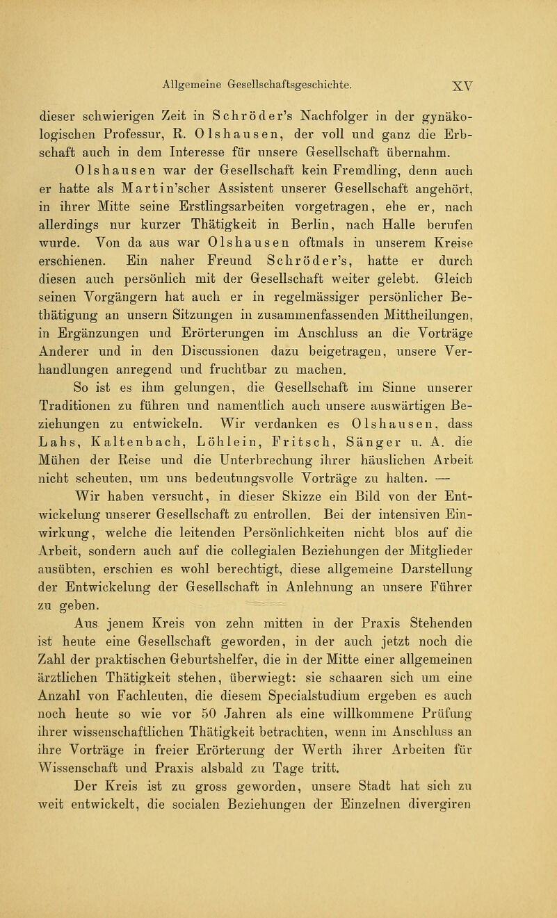 dieser schwierigen Zeit in Schröder's Nachfolger in der gynäko- logischen Professur, R. Olshausen, der voll und ganz die Erb- schaft auch in dem Interesse für unsere Gesellschaft übernahm. Olshausen war der Gesellschaft kein Fremdling, denn auch er hatte als Martin'scher Assistent unserer Gesellschaft angehört, in ihrer Mitte seine Erstlingsarbeiten vorgetragen, ehe er, nach allerdings nur kurzer Thätigkeit in Berlin, nach Halle berufen wurde. Von da aus war Olshausen oftmals in unserem Kreise erschienen. Ein naher Freund Schröder's, hatte er durch diesen auch persönlich mit der Gesellschaft weiter gelebt. Gleich seinen Vorgängern hat auch er in regelmässiger persönlicher Be- tätigung an unsern Sitzungen in zusammenfassenden Mittheilungen, in Ergänzungen und Erörterungen im Anschluss an die Vorträge Anderer und in den Discussionen dazu beigetragen, unsere Ver- handlungen anregend und fruchtbar zu machen. So ist es ihm gelungen, die Gesellschaft im Sinne unserer Traditionen zu führen und namentlich auch unsere auswärtigen Be- ziehungen zu entwickeln. Wir verdanken es Olshausen, dass Lahs, Kaltenbach, Loh lein, Fritsch, Sänger u. A. die Mühen der Reise und die Unterbrechung ihrer häuslichen Arbeit nicht scheuten, um uns bedeutungsvolle Vorträge zu halten. — Wir haben versucht, in dieser Skizze ein Bild von der Ent- wickelung unserer Gesellschaft zu entrollen. Bei der intensiven Ein- wirkung, welche die leitenden Persönlichkeiten nicht blos auf die Arbeit, sondern auch auf die collegialen Beziehungen der Mitglieder ausübten, erschien es wohl berechtigt, diese allgemeine Darstellung der Entwickelung der Gesellschaft in Anlehnung an unsere Führer zu geben. Aus jenem Kreis von zehn mitten in der Praxis Stehenden ist heute eine Gesellschaft geworden, in der auch jetzt noch die Zahl der praktischen Geburtshelfer, die in der Mitte einer allgemeinen ärztlichen Thätigkeit stehen, überwiegt: sie schaaren sich um eine Anzahl von Fachleuten, die diesem Specialstudium ergeben es auch noch heute so wie vor 50 Jahren als eine willkommene Prüfung ihrer wissenschaftlichen Thätigkeit betrachten, wenn im Anschluss an ihre Vorträge in freier Erörterung der Werth ihrer Arbeiten für Wissenschaft und Praxis alsbald zu Tage tritt. Der Kreis ist zu gross geworden, unsere Stadt hat sich zu weit entwickelt, die socialen Beziehungen der Einzelnen divergiren