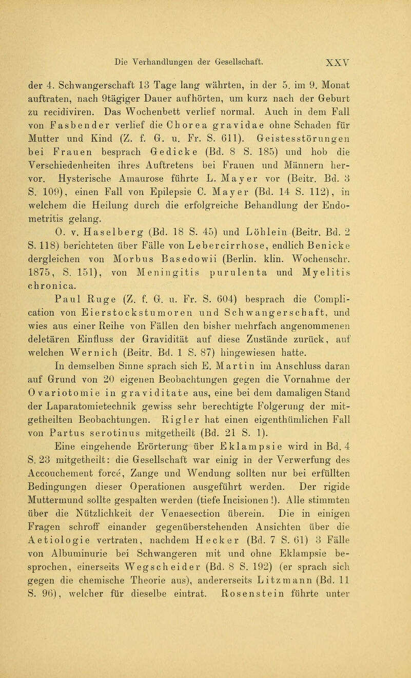 der 4. Schwangerschaft 13 Tage lang währten, in der 5. im 9. Monat auftraten, nach 9tägiger Dauer aufhörten, um kurz nach der Geburt zu recidiviren. Das Wochenbett verlief normal. Auch in dem Fall von Fasbender verlief die Chorea gravidae ohne Schaden für Mutter und Kind (Z. f. G. u. Fr. S. 611). Geistesstörungen bei Frauen besprach Gedicke (Bd. 8 S. 185) und hob die Verschiedenheiten ihres Auftretens bei Frauen und Männern her- vor. Hysterische Amaurose führte L. Mayer vor (Beitr. Bd. 3 S. 109), einen Fall von Epilepsie C. Mayer (Bd. 14 S. 112), in welchem die Heilung durch die erfolgreiche Behandlung der Endo- metritis gelang. 0. v. Haselberg (Bd. 18 S. 45) und Löhlein (Beitr. Bd. 2 S. 118) berichteten über Fälle von Lebercirrhose, endlich Benicke dergleichen von Morbus Basedowii (Berlin, klin. Wochenschr. 1875, S. 151), von Meningitis purulenta und Myelitis chronica. Paul Rüge (Z. f. G. u. Fr. S. 604) besprach die Compli- cation von Eierstockstumoren und Schwangerschaft, und wies aus einer Reihe von Fällen den bisher mehrfach angenommenen deletären Einfiuss der Gravidität auf diese Zustände zurück, auf welchen Wernich (Beitr. Bd. 1 S. 87) hingewiesen hatte. In demselben Sinne sprach sich E. Martin im Anschluss daran auf Grund von 20 eigenen Beobachtungen gegen die Vornahme der Ovariotomie in graviditate aus, eine bei dem damaligen Stand der Laparatomietechnik gewiss sehr berechtigte Folgerung der mit- getheilten Beobachtungen. Rigler hat einen eigenthürnlichen Fall von Partus serotinus mitgetheilt (Bd. 21 S. 1). Eine eingehende Erörterung über Eklampsie wird in Bd. 4 S. 23 mitgetheilt: die Gesellschaft war einig in der Verwerfung des Accouchement force, Zange und Wendung sollten nur bei erfüllten Bedingungen dieser Operationen ausgeführt werden. Der rigide Muttermund sollte gespalten werden (tiefe Incisionen !). Alle stimmten über die Nützlichkeit der Venaesection überein. Die in einigen Fragen schroff einander gegenüberstehenden Ansichten über die Aetiologie vertraten, nachdem Heck er (Bd. 7 S. 61) 3 Fälle von Albuminurie bei Schwangeren mit und ohne Eklampsie be- sprochen, einerseits Wregscheider (Bd. 8 S. 192) (er sprach sich gegen die chemische Theorie aus), andererseits Litzmann (Bd. 11 S. 96), welcher für dieselbe eintrat. Rosenstein führte unter