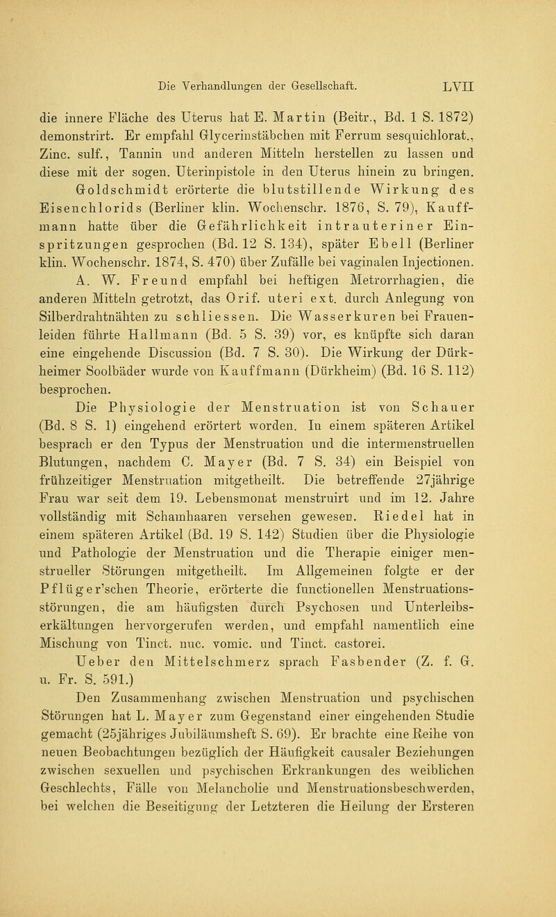 die innere Fläche des Uterus hat E. Martin (Beitr., Bd. 1 S. 1872) demonstrirt. Er empfahl Glycerinstäbchen mit Ferrum sesquichlorat., Zinc. sulf., Tannin und anderen Mitteln herstellen zu lassen und diese mit der sogen. Uterinpistole in den Uterus hinein zu bringen. Groldschmidt erörterte die blutstillende Wirkung des Eisenchlorids (Berliner klin. Wochenschr. 1876, S. 79), Kauff- mann hatte über die Gefährlichkeit intrauteriner Ein- spritzungen gesprochen (Bd. 12 S. 134), später Ebell (Berliner klin. Wochenschr. 1874, S. 470) über Zufälle bei vaginalen Injectionen. A. W. Freund empfahl bei heftigen Metrorrhagien, die anderen Mitteln getrotzt, das Orif. uteri ext. durch Anlegung von Silberdrahtnähten zu schliessen. Die Wasserkuren bei Frauen- leiden führte Hallmann (Bd. 5 S. 39) vor, es knüpfte sich daran eine eingehende Discussion (Bd. 7 S. 30). Die Wirkung der Dürk- heimer Soolbäder wurde von Kauffmann (Dürkheim) (Bd. 16 S. 112) besprochen. Die Physiologie der Menstruation ist von Schauer (Bd. 8 S. 1) eingehend erörtert worden. In einem späteren Artikel besprach er den Typus der Menstruation und die intermenstruellen Blutungen, nachdem C. Mayer (Bd. 7 S. 34) ein Beispiel von frühzeitiger Menstruation mitgetheilt. Die betreffende 27jährige Frau war seit dem 19. Lebensmonat menstruirt und im 12. Jahre vollständig mit Schamhaaren versehen gewesen. Riedel hat in einem späteren Artikel (Bd. 19 S. 142) Studien über die Physiologie und Pathologie der Menstruation und die Therapie einiger men- strueller Störungen mitgetheilt. Im Allgemeinen folgte er der Pflüger'schen Theorie, erörterte die functionellen Menstruations- störungen, die am häufigsten durch Psychosen und Unterleibs- erkältungen hervorgerufen werden, und empfahl namentlich eine Mischung von Tinct. nuc. vomic. und Tinct. castorei. Ueber den Mittelschmerz sprach Fasbender (Z. f. G. u. Fr. S. 591.) Den Zusammenhang zwischen Menstruation und psychischen Störungen hat L. Mayer zum Gegenstand einer eingehenden Studie gemacht (25jähriges Jubiläumsheft S. 69). Er brachte eine Reihe von neuen Beobachtungen bezüglich der Häufigkeit causaler Beziehungen zwischen sexuellen und psychischen Erkrankungen des weiblichen Geschlechts, Fälle von Melancholie und Menstruationsbeschwerden, bei welchen die Beseitigung der Letzteren die Heilung der Ersteren