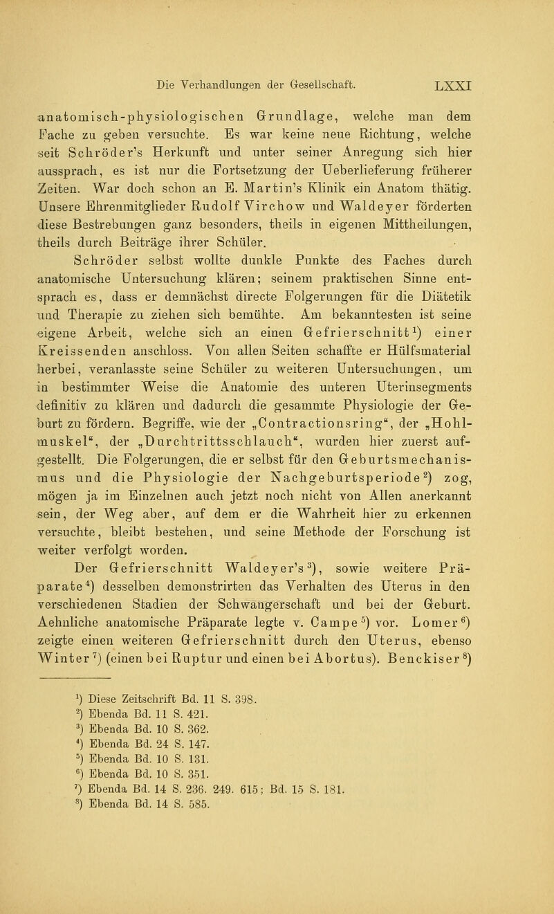 anatomisch-physiologischen Grundlage, welche man dem Fache zu geben versuchte. Es war keine neue Richtung, welche seit Schröder's Herkunft und unter seiner Anregung sich hier aussprach, es ist nur die Fortsetzung der Ueberlieferung früherer Zeiten. War doch schon an E. Martin's Klinik ein Anatom thätig. Unsere Ehrenmitglieder Rudolf Virchow und Waldeyer förderten diese Bestrebungen ganz besonders, theils in eigenen Mittheilungen, theils durch Beiträge ihrer Schüler. Schröder selbst wollte dunkle Punkte des Faches durch anatomische Untersuchung klären; seinem praktischen Sinne ent- sprach es, dass er demnächst directe Folgerungen für die Diätetik und Therapie zu ziehen sich bemühte. Am bekanntesten ist seine eigene Arbeit, welche sich an einen Gefrierschnitt1) einer Kreissenden anschloss. Von allen Seiten schaffte er Hülfsmaterial herbei, veranlasste seine Schüler zu weiteren Untersuchungen, um in bestimmter Weise die Anatomie des unteren Uterinsegments definitiv zu klären und dadurch die gesammte Physiologie der Ge- burt zu fördern. Begriffe, wie der „Contractionsring, der „Hohl- muskel, der „Durchtrittsschlauch, wurden hier zuerst auf- gestellt. Die r^olgerungen, die er selbst für den Geburtsmechanis- mus und die Physiologie der Nachgeburtsperiode2) zog, mögen ja im Einzelnen auch jetzt noch nicht von Allen anerkannt sein, der Weg aber, auf dem er die Wahrheit hier zu erkennen versuchte, bleibt bestehen, und seine Methode der Forschung ist weiter verfolgt worden. Der Gefrierschnitt Waldeyer's3), sowie weitere Prä- parate4) desselben demonstrirten das Verhalten des Uterus in den verschiedenen Stadien der Schwangerschaft und bei der Geburt. Aehnliche anatomische Präparate legte v. Campe5) vor. Lomer6) zeigte einen weiteren Gefrierschnitt durch den Uterus, ebenso Winter 7) (einen bei Ruptur und einen bei Abortus). Benckiser 8) J) Diese Zeitschrift Bd. 11 S. 398. 2) Ebenda Bd. 11 S. 421. 3) Ebenda Bd. 10 S. 362. 4) Ebenda Bd. 24 S. 147. 5) Ebenda Bd. 10 S. 131. 6) Ebenda Bd. 10 S. 351. 7) Ebenda Bd. 14 S. 236. 249. 615; Bd. 15 S. 181.