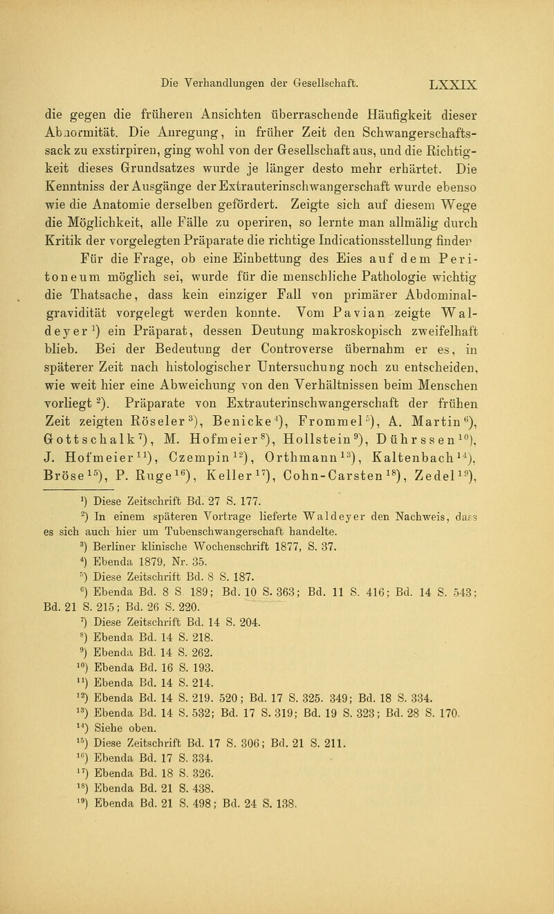 die gegen die früheren Ansichten überraschende Häufigkeit dieser Abiiormität. Die Anregung, in früher Zeit den Schwangerschafts- sack zu exstirpiren, ging wohl von der Gesellschaft aus, und die Richtig- keit dieses Grundsatzes wurde je länger desto mehr erhärtet. Die Kenntniss der Ausgänge der Extrauterinschwangerschaft wurde ebenso wie die Anatomie derselben gefördert. Zeigte sich auf diesem Wege die Möglichkeit, alle Fälle zu operiren, so lernte man allmälig durch Kritik der vorgelegten Präparate die richtige Indicationsstellung finden Für die Frage, ob eine Einbettung des Eies auf dem Peri- toneum möglich sei, wurde für die menschliche Pathologie wichtig die Thatsache, dass kein einziger Fall von primärer Abdominal- gravidität vorgelegt werden konnte. Vom Pavian zeigte Wal- deyer1) ein Präparat, dessen Deutung makroskopisch zweifelhaft blieb. Bei der Bedeutung der Controverse übernahm er es, in späterer Zeit nach histologischer Untersuchung noch zu entscheiden, wie weit hier eine Abweichung von den Verhältnissen beim Menschen vorliegt 2). Präparate von Extrauterinschwangerschaft der frühen Zeit zeigten Röseler3), Benicke4), Frommel5), A. Martin6), Gott schalk7), M. Hofmeier8), Hollstein9), Dührssen10), J. Hofmeier11), Czempin12), Orthmann13), Kaltenbachl4t), Bröse15), P. Rüge16), Keller17), Cohn-Carsten18), Zedel19), J) Diese Zeitschrift Bd. 27 S. 177. 2) In einem späteren Vortrage lieferte Waldeyer den Nachweis, da?3 es sich auch hier um Tubenschwangerschaft handelte. 3) Berliner klinische Wochenschrift 1877, S. 37. 4) Ebenda 1879, Nr. 35. B) Diese Zeitschrift Bd. 8 S. 187. 6) Ebenda Bd. 8 S 189; Bd. 10 S. 363; Bd. 11 S. 416; Bd. 14 S. 543; Bd. 21 S. 215; Bd. 26 S. 220. 7) Diese Zeitschrift Bd. 14 S. 204. 8) Ebenda Bd. 14 S. 218. 9) Ebenda Bd. 14 S. 262. 10) Ebenda Bd. 16 S. 193. ) Ebenda Bd. 14 S. 214. 12) Ebenda Bd. 14 S. 219. 520; Bd. 17 S. 325. 349; Bd. 18 S. 334. 13) Ebenda Bd. 14 S. 532; Bd. 17 S. 319; Bd. 19 S. 323; Bd. 28 S. 170. 14) Siehe oben. 15) Diese Zeitschrift Bd. 17 S. 306; Bd. 21 S. 211. lfi) Ebenda Bd. 17 S. 334. 17) Ebenda Bd. 18 S. 326. 18) Ebenda Bd. 21 S. 438. ,9) Ebenda Bd. 21 S. 498; Bd. 24 S. 138.