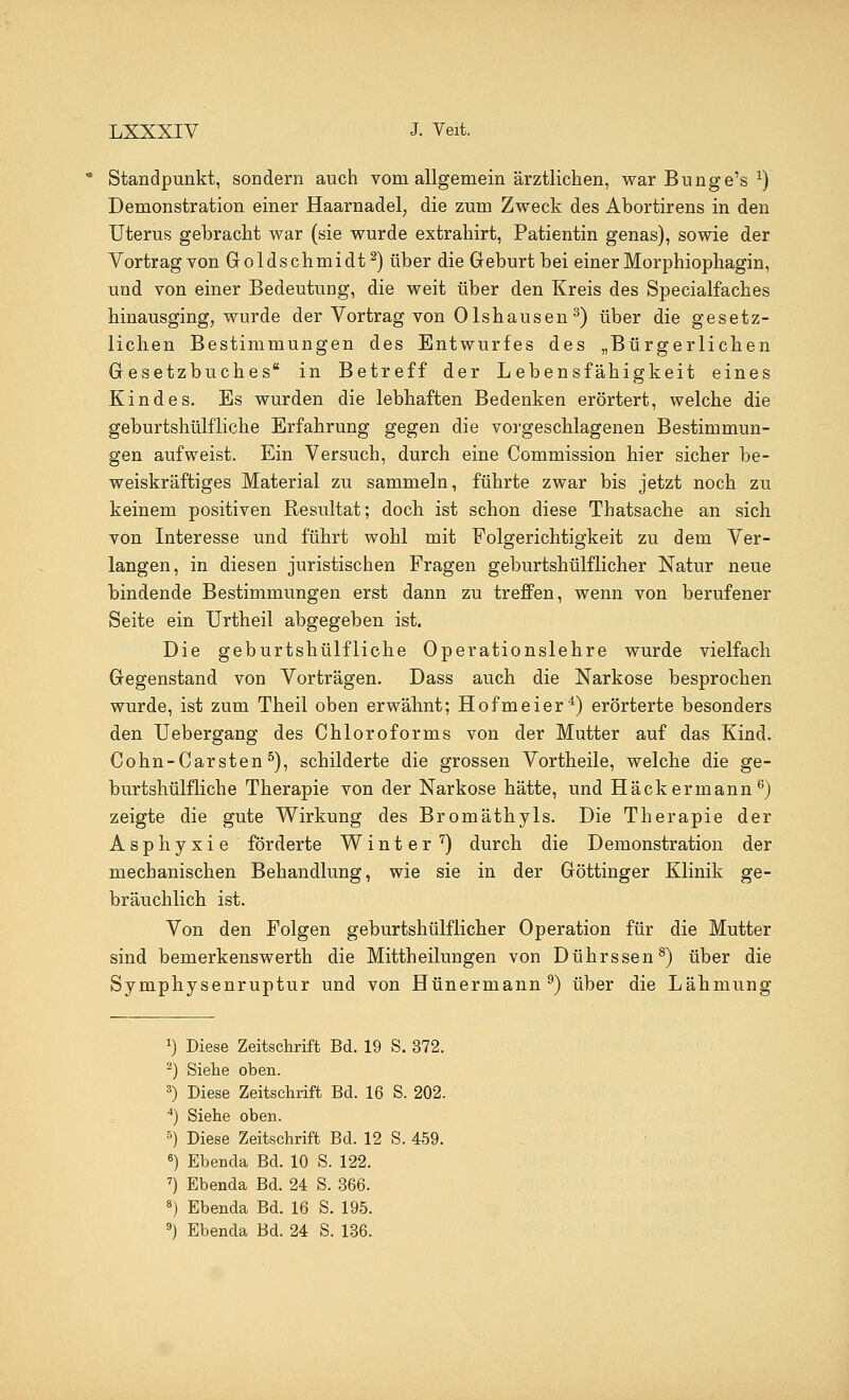 Standpunkt, sondern auch vom allgemein ärztlichen, war Bunge's x) Demonstration einer Haarnadel, die zum Zweck des Abortirens in den Uterus gebracht war (sie wurde extrahirt, Patientin genas), sowie der Vortrag von Goldschmidt2) über die Geburt bei einer Morphiophagin, und von einer Bedeutung, die weit über den Kreis des Specialfaches hinausging, wurde der Vortrag von Olshausen 3) über die gesetz- lichen Bestimmungen des Entwurfes des „Bürgerlichen Gesetzbuches in Betreff der Lebensfähigkeit eines Kindes. Es wurden die lebhaften Bedenken erörtert, welche die geburtshülfliche Erfahrung gegen die vorgeschlagenen Bestimmun- gen aufweist. Ein Versuch, durch eine Commission hier sicher be- weiskräftiges Material zu sammeln, führte zwar bis jetzt noch zu keinem positiven Resultat; doch ist schon diese Thatsache an sich von Interesse und führt wohl mit Folgerichtigkeit zu dem Ver- langen, in diesen juristischen Fragen geburtshülflicher Natur neue bindende Bestimmungen erst dann zu treffen, wenn von berufener Seite ein Urtheil abgegeben ist. Die geburtshülfliche Operationslehre wurde vielfach Gegenstand von Vorträgen. Dass auch die Narkose besprochen wurde, ist zum Theil oben erwähnt; Hofmeier4) erörterte besonders den Uebergang des Chloroforms von der Mutter auf das Kind. Cohn-Carsten5), schilderte die grossen Vortheile, welche die ge- burtshülfliche Therapie von der Narkose hätte, und Hack ermann6) zeigte die gute Wirkung des Bromäthyls. Die Therapie der Asphyxie förderte Winter 7) durch die Demonstration der mechanischen Behandlung, wie sie in der Göttinger Klinik ge- bräuchlich ist. Von den Folgen geburtshülflicher Operation für die Mutter sind bemerkenswerth die Mittheilungen von Dührssen8) über die Symphysenruptur und von Hünermann9) über die Lähmung x) Diese Zeitschrift Bd. 19 S. 372. 2) Siehe oben. 3) Diese Zeitschrift Bd. 16 S. 202. 4) Siehe oben. 5) Diese Zeitschrift Bd. 12 S. 459. 6) Ebenda Bd. 10 S. 122. 7) Ebenda Bd. 24 S. 366. 8) Ebenda Bd. 16 S. 195.