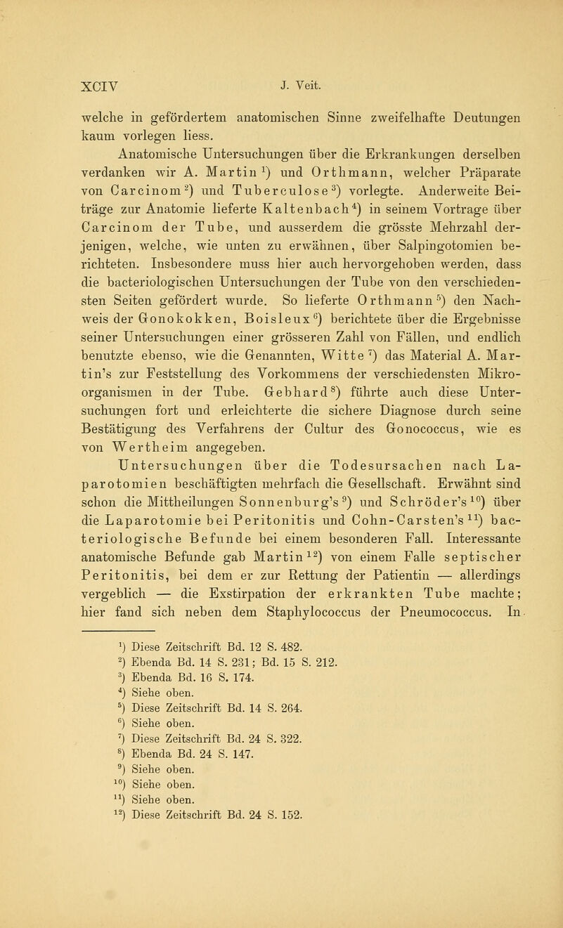 welche in gefördertem anatomischen Sinne zweifelhafte Deutungen kaum vorlegen liess. Anatomische Untersuchungen über die Erkrankungen derselben verdanken wir A. Martin *) und Orthmann, welcher Präparate von Carcinom2) und Tuberculose 3) vorlegte. Anderweite Bei- träge zur Anatomie lieferte Kalte nbach4) in seinem Vortrage über Carcinom der Tube, und ausserdem die grösste Mehrzahl der- jenigen, welche, wie unten zu erwähnen, über Salpingotomien be- richteten. Insbesondere muss hier auch hervorgehoben werden, dass die bacteriologischen Untersuchungen der Tube von den verschieden- sten Seiten gefördert wurde. So lieferte Orthmann5) den Nach- weis der Gonokokken, Boisleux6) berichtete über die Ergebnisse seiner Untersuchungen einer grösseren Zahl von Fällen, und endlich benutzte ebenso, wie die Genannten, Witte7) das Material A. Mar- tin's zur Feststellung des Vorkommens der verschiedensten Mikro- organismen in der Tube. Gebhard8) führte auch diese Unter- suchungen fort und erleichterte die sichere Diagnose durch seine Bestätigung des Verfahrens der Cultur des Gonococcus, wie es von Wertheim angegeben. Untersuchungen über die Todesursachen nach La- parotomien beschäftigten mehrfach die Gesellschaft. Erwähnt sind schon die Mittheilungen Sonnenburg's 9) und Schröder's 10) über die Laparotomie bei Peritonitis und Cohn-Carsten's ir) bac- teriologische Befunde bei einem besonderen Fall. Interessante anatomische Befunde gab Martin12) von einem Falle septischer Peritonitis, bei dem er zur Rettung der Patientin — allerdings vergeblich — die Exstirpation der erkrankten Tube machte; hier fand sich neben dem Staphylococcus der Pneumococcus. In Diese Zeitschrift Bd. 12 S. 482. Ebenda Bd. 14 S. 231; Bd. 15 S. 212. Ebenda Bd. 16 S. 174. Siebe oben. Diese Zeitschrift Bd. 14 S. 264. Siehe oben. Diese Zeitschrift Bd. 24 S. 322. Ebenda Bd. 24 S. 147. Siehe oben. Siehe oben. Siehe oben. Diese Zeitschrift Bd. 24 S. 152.