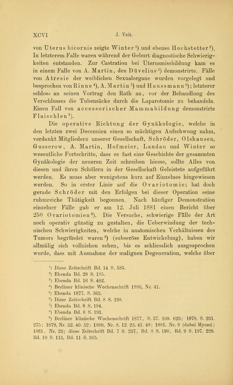 von Uterus bicornis zeigte Winter1) und ebenso Hochstetter2). In letzterem Falle waren während der Geburt diagnostische Schwierig- keiten entstanden. Zur Castration bei Uterusmissbildung kam es in einem Falle von A. Martin, den Düvelius3) demonstrirte. Fälle von Atresie der weiblichen Sexualorgane wurden vorgelegt und besprochen vonRinne 4), A.Martin 5) und Haussmann6); letzterer schloss an seinen Vortrag den Rath an, vor der Behandlung des Verschlusses die Tubensäcke durch die Laparotomie zu behandeln. Einen Fall von accessorischer Mammabildung demonstrirte Flaischien 7). Die operative Richtung der Gynäkologie, welche in den letzten zwei Decennien einen so mächtigen Aufschwung nahm, verdankt Mitgliedern unserer Gesellschaft, Schröder, Olshausen, Gusserow, A. Martin, Hofmeier, Landau und Winter so wesentliche Fortschritte, dass es fast eine Geschichte der gesammten Gynäkologie der neueren Zeit schreiben hiesse, sollte Alles von diesen und ihren Schülern in der Gesellschaft Geleistete aufgeführt werden. Es muss aber wenigstens kurz auf Einzelnes hingewiesen werden. So in erster Linie auf die Ovariotomie; hat doch gerade Schröder mit den Erfolgen bei dieser Operation seine ruhmreiche Thätigkeit begonnen. Nach häufiger Demonstration einzelner Fälle gab er am 12. Juli 1881 einen Bericht über 250 0 variotomien8). Die Versuche, schwierige Falle der Art noch operativ günstig zu gestalten, die Ueberwindung der tech- nischen Schwierigkeiten, welche in anatomischen Verhältnissen des Tumors begründet waren9) (subseröse Entwickelung), haben wir allmälig sich vollziehen sehen, bis es schliesslich ausgesprochen wurde, dass mit Ausnahme der malignen Degeneration, welche über *) Diese Zeitschrift Bd. 14 S. 585. 2) Ebenda Bd. 28 S. 185. 3) Ebenda Bd. 16 S. 402. 4) Berliner klinische Wochenschrift 1880, Nr. 41. 5) Ebenda 1877, S. 363. 6) Diese Zeitschrift Bd. 8 S. 198. 7) Ebenda Bd. 8 S. 194. 8) Ebenda Bd. 8 S. 191. 9) Berliner klinische Wochenschrift 1877, S. 37. 109. 623; 1878, S. 231. 275; 1879, Nr. 32. 40. 52; 1880, Nr. 8. 12. 23. 41. 48; 1881, Nr. 8 (dabei Myom); 1881, Nr. 23; diese Zeitschrift Bd. 7 S. 237, Bd. 8 S. 190, Bd. 9 S. 197. 228.