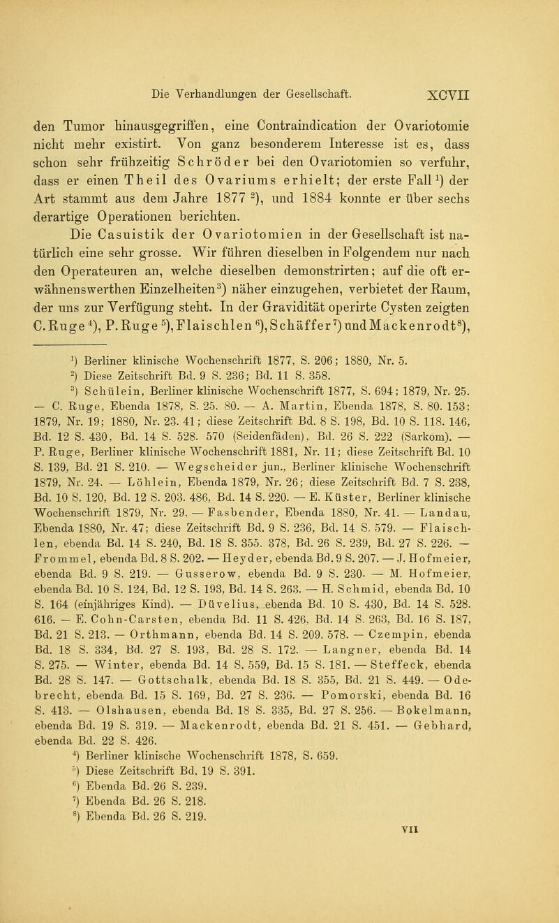 den Tumor hinausgegriffen, eine Contraindication der Ovariotomie nicht mehr existirt. Von ganz besonderem Interesse ist es, dass schon sehr frühzeitig Schröder bei den Ovariotomien so verfuhr, dass er einen Theil des Ovariums erhielt; der erste Fall1) der Art stammt aus dem Jahre 1877 2), und 1884 konnte er über sechs derartige Operationen berichten. Die Casuistik der Ovariotomien in der Gesellschaft ist na- türlich eine sehr grosse. Wir führen dieselben in Folgendem nur nach den Operateuren an, welche dieselben demonstrirten; auf die oft er- wähnenswerthen Einzelheiten3) näher einzugehen, verbietet der Raum, der uns zur Verfügung steht. In der Gravidität operirte Cysten zeigten C.Ruge4), P.Ruge5),Flaischlen6),Schäffer7)undMackenrodt8), J) Berliner klinische Wochenschrift 1877, S. 206; 1880, Nr. 5. 2) Diese Zeitschrift Bd. 9 S. 236; Bd. 11 S. 358. 3) Schul ein, Berliner klinische Wochenschrift 1877, S. 694; 1879, Nr. 25. - C. Rüge, Ebenda 1878, S. 25. 80. — A. Martin, Ebenda 1878, S. 80. 153; 1879, Nr. 19; 1880, Nr. 23. 41; diese Zeitschrift Bd. 8 S. 198, Bd. 10 S. 118. 146, Bd. 12 S. 430, Bd. 14 S. 528. 570 (Seidenfäden), Bd. 26 S. 222 (Sarkom). — P. Rüge, Berliner klinische Wochenschrift 1881, Nr. 11; diese Zeitschrift Bd. 10 S. 139, Bd. 21 S. 210. — Wegscheider jun., Berliner klinische Wochenschrift 1879, Nr. 24. — Löhlein, Ebenda 1879, Nr. 26; diese Zeitschrift Bd. 7 S. 238, Bd. 10 S. 120, Bd. 12 S. 203. 486, Bd. 14 S. 220. — E. Küster, Berliner klinische Wochenschrift 1879, Nr. 29. — Fasbender, Ebenda 1880, Nr. 41. — Landau, Ebenda 1880, Nr. 47; diese Zeitschrift Bd. 9 S. 236, Bd. 14 S. 579. — Flaisch- len, ebenda Bd. 14 S. 240, Bd. 18 S. 355. 378, Bd. 26 S. 239, Bd. 27 S. 226. - Frornmel, ebenda Bd. 8 S. 202. — Heyder, ebenda Bd.9 S. 207. — J. Hofmeier, ebenda Bd. 9 S. 219. — Gusserow, ebenda Bd. 9 S. 230. — M. Hofmeier, ebenda Bd. 10 S. 124, Bd. 12 S. 193, Bd. 14 S. 263. — H. Schmid, ebenda Bd. 10 S. 164 (einjähriges Kind). — Düvelius, ebenda Bd. 10 S. 430, Bd. 14 S. 528. 616. - E. Cohn-Carsten, ebenda Bd. 11 S. 426, Bd. 14 S. 263, Bd. 16 S. 187, Bd. 21 S. 213. — Orthmann, ebenda Bd. 14 S. 209. 578. — Czempin, ebenda Bd. 18 S. 334, Bd. 27 S. 193, Bd. 28 S. 172. — Langner, ebenda Bd. 14 S. 275. — Winter, ebenda Bd. 14 S. 559, Bd. 15 S. 181. — Steffeck, ebenda Bd. 28 S. 147. — Gottschalk, ebenda Bd. 18 S. 355, Bd. 21 S. 449. — Ode- brecht, ebenda Bd. 15 S. 169, Bd. 27 S. 236. — Pomorski, ebenda Bd. 16 S. 413. — Olshausen, ebenda Bd. 18 S. 335, Bd. 27 S. 256. — Bokelmann, ebenda Bd. 19 S. 319. — Mackenrodt, ebenda Bd. 21 S. 451. — Gebhard, ebenda Bd. 22 S. 426. 4) Berliner klinische Wochenschrift 1878, S. 659. 5) Diese Zeitschrift Bd. 19 S. 391. 6) Ebenda Bd. 26 S. 239. 7) Ebenda Bd. 26 S. 218. 8) Ebenda Bd. 26 S. 219. VII