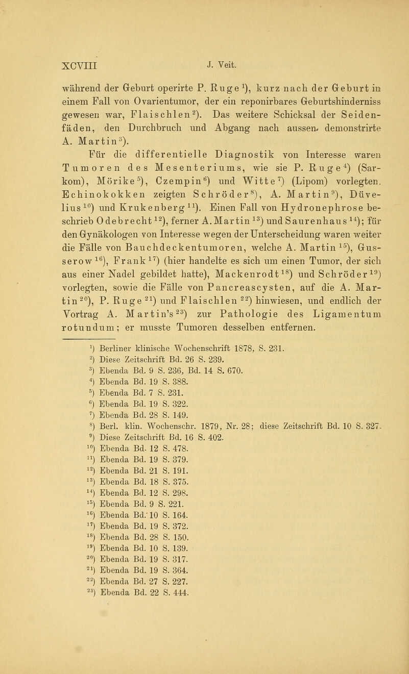 während der Geburt operirte P. Rüge *), kurz nach der Geburt in einem Fall von Ovarientunior, der ein reponirbares Geburtshinderniss gewesen war, Flaischlen2). Das weitere Schicksal der Seiden- fäden, den Durchbruch und Abgang nach aussen* denionstrirte A. Martin3). Für die differentielle Diagnostik von Interesse waren Tumoren des Mesenteriums, wie sie P. Rüge4) (Sar- kom), Mörike5), Czempin0) und Witte7) (Lipom) vorlegten. Echinokokken zeigten Schröder8), A. Martin9), Düve- lius 10) und Krukenberg lx). Einen Fall von Hydronephrose be- schrieb Odebrecht12), ferner A.Martin 13) und Saurenhaus 14); für den Gynäkologen von Interesse wegen der Unterscheidung waren weiter die Fälle von Bauchdeckentumoren, welche A. Martin 15), Gus- serow16), Frank17) (hier handelte es sich um einen Tumor, der sich aus einer Nadel gebildet hatte), Mackenrodt18) und Schröder 19) vorlegten, sowie die Fälle von Pancreascysten, auf die A. Mar- tin20), P. Rüge 21) und Flaischlen 22) hinwiesen, und endlich der Vortrag A. Martin's23) zur Pathologie des Ligamentum rotundum; er musste Tumoren desselben entfernen. Berliner Minische Wochenschrift 1878, S. 231. Diese Zeitschrift Bd. 26 S. 239. Ebenda Bd. 9 S. 236, Bd. 14 S. 670. Ebenda Bd. 19 S. 388. Ebenda Bd. 7 S. 231. Ebenda Bd. 19 S. 322. Ebenda Bd. 28 S. 149. Berl. klin. Wochenschr. 1879, Nr. 28; diese Zeitschrift Bd. 10 S. 327. Diese Zeitschrift Bd. 16 S. 402. Ebenda Bd. 12 S. 478. Ebenda Bd. 19 S. 379. Ebenda Bd. 21 S. 191. Ebenda Bd. 18 S. 375. Ebenda Bd. 12 S. 298. Ebenda Bd. 9 S. 221. Ebenda Bd.' 10 S. 164. Ebenda Bd. 19 S. 372. Ebenda Bd. 28 S. 150. Ebenda Bd. 10 S. 139. Ebenda Bd. 19 S. 317. Ebenda Bd. 19 S. 364. Ebenda Bd. 27 S. 227. Ebenda Bd. 22 S. 444.