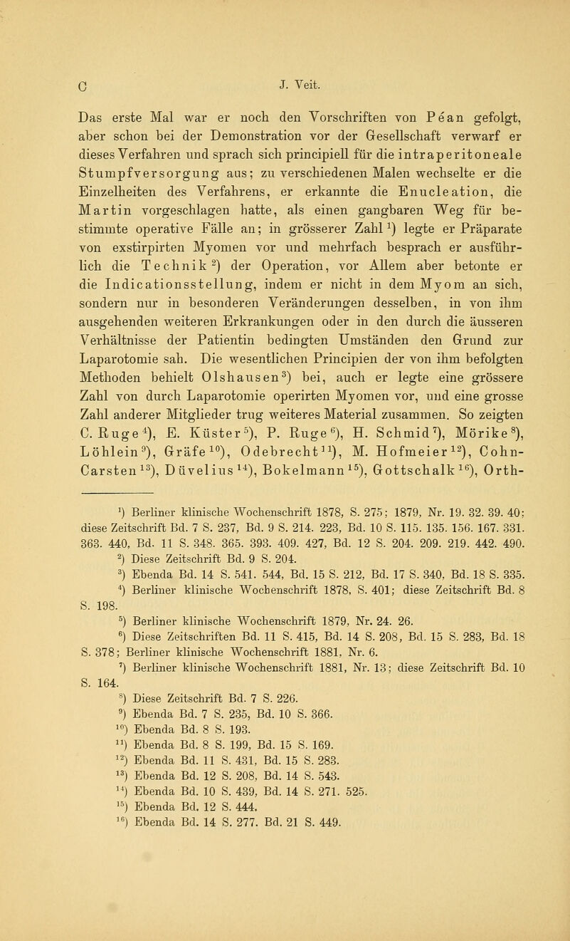 Das erste Mal war er noch den Vorschriften von Pean gefolgt, aber schon bei der Demonstration vor der Gesellschaft verwarf er dieses Verfahren und sprach sich principiell für die intraperitoneale Stumpfversorgung aus; zu verschiedenen Malen wechselte er die Einzelheiten des Verfahrens, er erkannte die Enucleation, die Martin vorgeschlagen hatte, als einen gangbaren Weg für be- stimmte operative Fälle an; in grösserer Zahlx) legte er Präparate von exstirpirten Myomen vor und mehrfach besprach er ausführ- lich die Technik2) der Operation, vor Allem aber betonte er die Indicationsstellung, indem er nicht in dem Myom an sich, sondern nur in besonderen Veränderungen desselben, in von ihm ausgehenden weiteren Erkrankungen oder in den durch die äusseren Verhältnisse der Patientin bedingten Umständen den Grund zur Laparotomie sah. Die wesentlichen Principien der von ihm befolgten Methoden behielt Olshausen3) bei, auch er legte eine grössere Zahl von durch Laparotomie operirten Myomen vor, und eine grosse Zahl anderer Mitglieder trug weiteres Material zusammen. So zeigten C. Rüge4), E. Küster5), P. Rüge6), H. Schmid7), Mörike8), Löhlein9), Gräfe10), Odebrecht]1), M. Hofmeier12), Cohn- Carsten13), Düvelius14), Bokelmann 15), Gottschalk16), Orth- 1) Berliner klinische Wochenschrift 1878, S. 275; 1879, Nr. 19. 32. 39. 40; diese Zeitschrift Bd. 7 S. 237, Bd. 9 S. 214. 223, Bd. 10 S. 115. 135. 156. 167. 331. 363. 440, Bd. 11 S. 348. 365. 393. 409. 427, Bd. 12 S. 204. 209. 219. 442. 490. 2) Diese Zeitschrift Bd. 9 S. 204. 3) Ebenda Bd. 14 S. 541. 544, Bd. 15 S. 212, Bd. 17 S. 340, Bd. 18 S. 335. 4) Berliner klinische Wochenschrift 1878, S. 401; diese Zeitschrift Bd. 8 S. 198. 5) Berliner klinische Wochenschrift 1879, Nr. 24. 26. 6) Diese Zeitschriften Bd. 11 S. 415, Bd. 14 S. 208, Bei. 15 S. 283, Bd. 18 S. 378; Berliner klinische Wochenschrift 1881, Nr. 6. 7) Berliner klinische Wochenschrift 1881, Nr. 13; diese Zeitschrift Bd. 10 S. 164. 8) Diese Zeitschrift Bd. 7 S. 226. 9) Ebenda Bd. 7 S. 235, Bd. 10 S. 366. 10) Ebenda Bd. 8 S. 193. ) Ebenda Bd. 8 S. 199, Bd. 15 S. 169. 12) Ebenda Bd. 11 S. 431, Bd. 15 S. 283. 13) Ebenda Bd. 12 S. 208, Bd. 14 S. 543. 14) Ebenda Bd. 10 S. 439, Bd. 14 S. 271. 525. 15) Ebenda Bd. 12 S. 444. 16) Ebenda Bd. 14 S. 277. Bd. 21 S. 449.