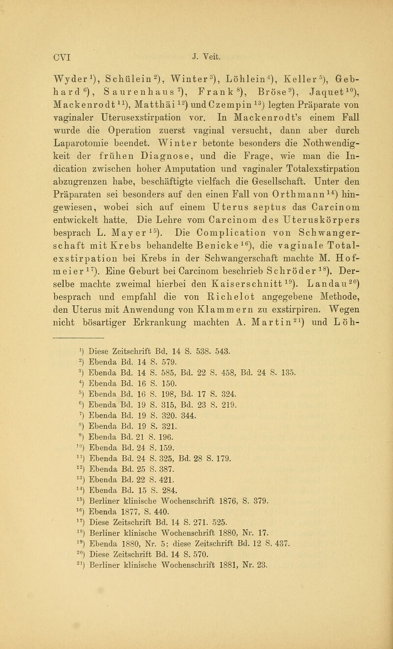 Wyder1), Schülein2), Winter3), Löhlein4), Keller5), Geb- hard6), Saurenhaus7), Frank8), Bröse9), Jaquet10), Mackenrodt1X), Matthäi12) undCzempin 13) legten Präparate von vaginaler Uterusexstirpation vor. In Mackenrodt's einem Fall wurde die Operation zuerst vaginal versucht, dann aber durch Laparotomie beendet. Winter betonte besonders die Nothwendig- keit der frühen Diagnose, und die Frage, wie man die In- dication zwischen hoher Amputation und vaginaler Totalexstirpation abzugrenzen habe, beschäftigte vielfach die Gesellschaft. Unter den Präparaten sei besonders auf den einen Fall von Orthmann14) hin- gewiesen, wobei sich auf einem Uterus septus das Carcinom entwickelt hatte. Die Lehre vom Carcinom des Uteruskörpers besprach L. Mayer15). Die Complication von Schwanger- schaft mit Krebs behandelte Benicke 16), die vaginale Total- exstirpation bei Krebs in der Schwangerschaft machte M. Hof- meier17). Eine Geburt bei Carcinom beschrieb Schröder18). Der- selbe machte zweimal hierbei den Kaiserschnitt19). Landau20) besprach und empfahl die von Richelot angegebene Methode, den Uterus mit Anwendung von Klammern zu exstirpiren. Wegen nicht bösartiger Erkrankung machten A. Martin21) und L öh- Diese Zeitschrift Bd. 14 S. 538. 543. Ebenda Bd. 14 S. 579. Ebenda Bd. 14 S. 585, Bd. 22 S. 458, Bd. 24 S. 135. Ebenda Bd. 16 S. 150. Ebenda Bd. 16 S. 198, Bd. 17 S. 324. Ebenda Bd. 19 S. 315, Bd. 23 S. 219. Ebenda Bd. 19 S. 320. 344. Ebenda Bd. 19 S. 321. Ebenda Bd. 21 S. 196. Ebenda Bd. 24 S. 159. Ebenda Bd. 24 S. 325, Bd. 28 S. 179. Ebenda Bd. 25 S. 387. Ebenda Bd. 22 S. 421. Ebenda Bd. 15 S. 284. Berliner Minische Wochenschrift 1876, S. 379. Ebenda 1877, S. 440. Diese Zeitschrift Bd. 14 S. 271. 525. Berliner klinische Wochenschrift 1880, Nr. 17. Ebenda 1880, Nr. 5; diese Zeitschrift Bd. 12 S. 437. Diese Zeitschrift Bd. 14 S. 570.