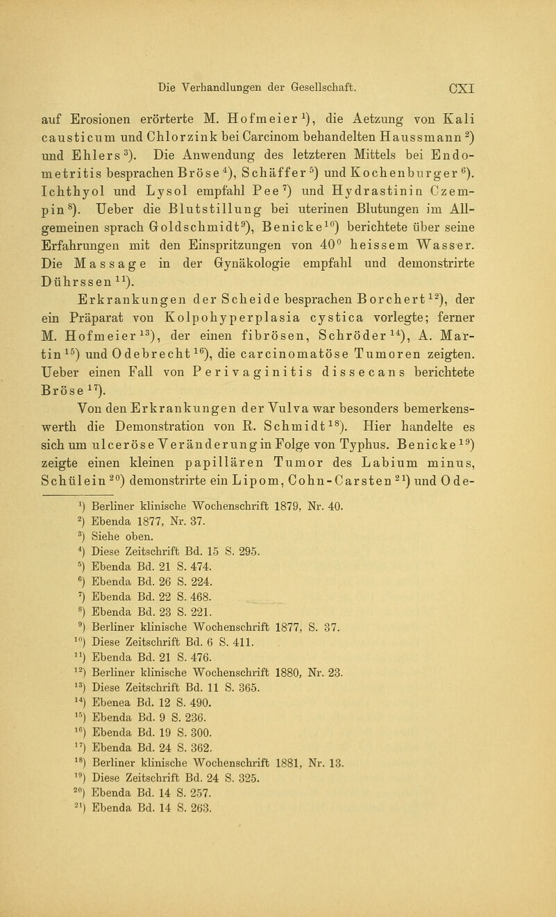 auf Erosionen erörterte M. Hofmeier1), die Aetzung von Kali causticum und Chlorzink beiCarcinom behandelten Haussniann 2) und Ehlers3). Die Anwendung des letzteren Mittels bei Endo- metritis besprachen Bröse4), Schaff er 5) und Kochenburger6). Ichthyol und Lysol empfahl Pee7) und Hydrastinin Czem- pins). Ueber die Blutstillung bei uterinen Blutungen im All- gemeinen sprach Goldschmidt9), Benicke10) berichtete über seine Erfahrungen mit den Einspritzungen von 40° heissem Wasser. Die Massage in der Gynäkologie empfahl und demonstrirte Dührssen ir). Erkrankungen der Scheide besprachen Borchert12), der ein Präparat von Kolpohyperplasia cystica vorlegte; ferner M. Hofmeier13), der einen fibrösen, Schröder14), A. Mar- tin15) und Odebrecht16), die carcinomatöse Tumoren zeigten. Ueber einen Fall von Perivaginitis dissecans berichtete Bröse 17). Von den Erkrankungen der Vulva war besonders bemerkens- werth die Demonstration von R. Schmidt18). Hier handelte es sich um ulceröse Veränderungin Folge von Typhus. Benicke19) zeigte einen kleinen papillären Tumor des Labium minus, Schülein 20) demonstrirte ein Lipom, Cohn-Carsten21) und 0 de- Berliner klinische Wochenschrift 1879, Nr. 40. Ebenda 1877, Nr. 37. Siehe oben. Diese Zeitschrift Bd. 15 S. 295. Ebenda Bd. 21 S. 474. Ebenda Bd. 26 S. 224. Ebenda Bd. 22 S. 468. Ebenda Bd. 23 S. 221. Berliner klinische Wochenschrift 1877, S. 37. Diese Zeitschrift Bd. 6 S. 411. Ebenda Bd. 21 S. 476. Berliner klinische Wochenschrift 1880, Nr. 23. Diese Zeitschrift Bd. 11 S. 365. Ebenea Bd. 12 S. 490. Ebenda Bd. 9 S. 236. Ebenda Bd. 19 S. 300. Ebenda Bd. 24 S. 362. Berliner klinische Wochenschrift 1881, Nr. 13. Diese Zeitschrift Bd. 24 S. 325. Ebenda Bd. 14 S. 257.