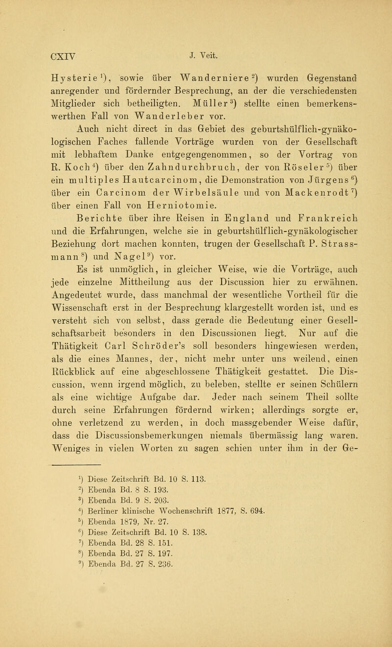 Hysterie1), sowie über Wanderniere2) wurden Gegenstand anregender und fördernder Besprechung, an der die verschiedensten Mitglieder sich betheiligten. Müller3) stellte einen bemerkens- werthen Fall von Wanderleber vor. Auch nicht direct in das Gebiet des geburtshülflich-gynäko- logischen Faches fallende Vorträge wurden von der Gesellschaft mit lebhaftem Danke entgegengenommen, so der Vortrag von R.Koch4) über den Zahndurchbruch, der vonRöseler5) über ein multiples Hautcarcinom, die Demonstration von Jürgens6) über ein Carcinom der Wirbelsäule und von Mackenrodt7) über einen Fall von Herniotomie. Berichte über ihre Reisen in England und Frankreich und die Erfahrungen, welche sie in geburtshülflich-gynäkologischer Beziehung dort machen konnten, trugen der Gesellschaft P. Strass- mann8) und Nagel9) vor. Es ist unmöglich, in gleicher Weise, wie die Vorträge, auch jede einzelne Mittheilung aus der Discussion hier zu erwähnen. Angedeutet wurde, dass manchmal der wesentliche Vortheil für die Wissenschaft erst in der Besprechung klargestellt worden ist, und es versteht sich von selbst, dass gerade die Bedeutung einer Gesell- schaftsarbeit besonders in den Discussionen liegt. Nur auf die Thätigkeit Carl Schröder's soll besonders hingewiesen werden, als die eines Mannes, der, nicht mehr unter uns weilend, einen Rückblick auf eine abgeschlossene Thätigkeit gestattet. Die Dis- cussion, wenn irgend möglich, zu beleben, stellte er seinen Schülern als eine wichtige Aufgabe dar. Jeder nach seinem Theil sollte durch seine Erfahrungen fördernd wirken; allerdings sorgte er, ohne verletzend zu werden, in doch massgebender Weise dafür, dass die Discussionsbemerkungen niemals übermässig lang waren. Weniges in vielen Worten zu sagen schien unter ihm in der Ge- *) Diese Zeitschrift Bd. 10 S. 113. 2) Ebenda Bd. 8 S. 193. 3) Ebenda Bd. 9 S. 203. 4) Berliner klinische Wochenschrift 1877, S. 694. 5) Ebenda 1879, Nr. 27. 6) Diese Zeitschrift Bd. 10 S. 138. 7) Ebenda Bd. 28 S. 151. 8) Ebenda Bd. 27 S. 197. 9) Ebenda Bd. 27 S. 236.