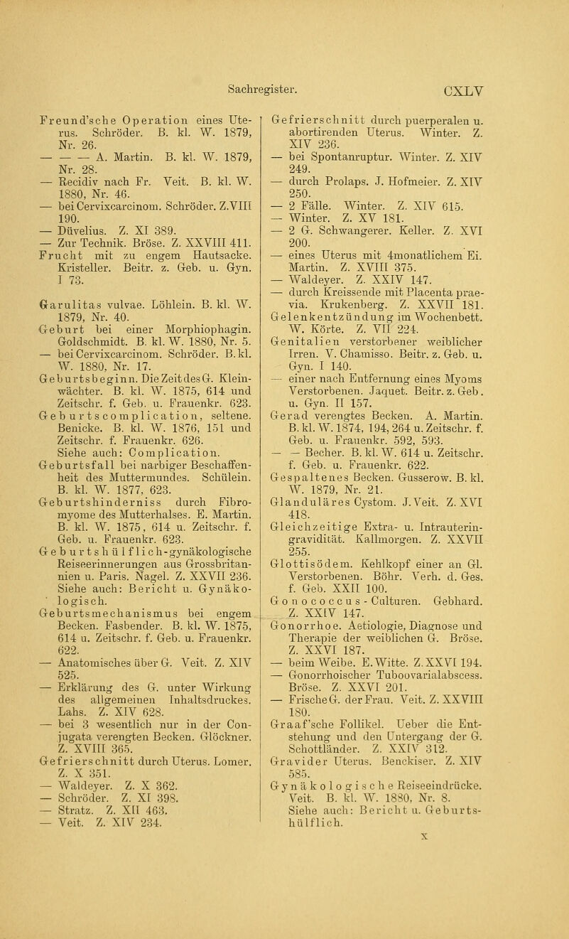 Freund'sche Operation eines Ute- rus. Schröder. B. kl. W. 1879, Nr. 26. A. Martin. B. kl. W. 1879, Nr. 28. — Recidiv nach Fr. Veit. B. kl. W. 1880, Nr. 46. — beiCervixcarcinom. Schröder. Z.VIII 190. — Düvelius. Z. XI 389. — Zur Technik. Bröse. Z. XXVIII 411. Frucht mit zu engem Hautsacke. Kristeller. Beitr. z. Geb. u. Gyn. I 73. Garulitas vulvae. Löhlein. B. kl. W. 1879, Nr._40. _ Geburt bei einer Morphiophagin. Goldschmidt. B. kl. W. 1880, Nr. 5. — beiCervixcarcinom. Schröder. B.kl. W. 1880, Nr. 17._ Geburtsbeginn. DieZeitdesG. Klein- wächter. B. kl. W. 1875, 614 und Zeitschr. f. Geb. u. Frauenkr. 623. Geburtscomplication, seltene. Benicke. B. kl. W. 1876, 151 und Zeitschr. f. Frauenkr, 626. Siehe auch: Complication. Geburtsfall bei narbiger Beschaffen- heit des Muttermundes. Schülein. B. kl. W. 1877, 623. Geburtshinderniss durch Fibro- myome des Mutterhalses. E. Martin. B. kl. W. 1875, 614 u. Zeitschr. f. Geb. u. Frauenkr. 623. Geburtshülflich- gynäkologische Reiseerinnerungen aus Grossbritan- nien u. Paris. Nagel. Z. XXVII 236. Siehe auch: Bericht u. Gynäko- logisch. Geburtsmechanismus bei engem Becken. Fasbender. B. kl. W. 1875, 614 u. Zeitschr. f. Geb. u. Frauenkr. 622. — Anatomisches über G. Veit. Z. XIV 525. — Erklärung des G. unter Wirkung des allgemeinen Inhaltsdruckes. Lahs. Z. XIV 628. — bei 3 wesentlich nur in der Con- jugata verengten Becken. Glöckner. Z. XVIII 365. Gefrier schnitt durch Uterus. Lomer. Z. X 351. — Waldeyer. Z. X 362. — Schröder. Z. XI 398. — Stratz. Z. XII 463. — Veit. Z. XIV 234. Gefrierschnitt durch puerperalen u. abortirenden Uterus. Winter. Z. XIV 236. — bei Spontanruptur. Winter. Z. XIV 249. — durch Prolaps. J. Hofmeier. Z. XIV 250. — 2 Fälle. Winter. Z. XIV 615. — Winter. Z. XV 181. — 2 G. Schwangerer. Keller. Z. XVI 200. —■ eines Uterus mit 4monatlichem Ei. Martin. Z. XVIII 375. — Waldeyer. Z. XXIV 147. — durch Kreissende mit Placenta prae- via. Krukenberg. Z. XXVII 181. Gelenkentzündung im Wochenbett. W. Körte. Z. VII 224. Genitalien verstorbener weiblicher Irren. V. Chamisso. Beitr. z. Geb. u. Gyn. I 140. — einer nach Entfernung eines Myoms Verstorbenen. Jaquet. Beitr. z. Geb. u. Gyn. II 157. Ger ad verengtes Becken. A. Martin. B. kl. W. 1874, 194, 264 u. Zeitschr. f. Geb. u. Frauenkr. 592, 593. Becher. B.kl. W. 614 u. Zeitschr. f. Geb. u. Frauenkr. 622. Gespaltenes Becken. Gusserow. B.kl. W. 1879, Nr. 21. Glanduläres Cystom. J.Veit. Z. XVI 418. Gleichzeitige Extra- u. Intrauterin- gravidität. Kallmorgen. Z. XXVII 255. Glottisödem. Kehlkopf einer an Gl. Verstorbenen. Bohr. Verh. d. Ges. f. Geb. XXII 100. Gonococcus- Culturen. Gebhard. Z. XXIV 147. Gonorrhoe. Aetiologie, Diagnose und Therapie der weiblichen G. Bröse. Z. XXVI 187. — beim Weibe. E.Witte. Z.XXVI194. — Gonorrhoischer Tuboovarialabscess. Bröse. Z. XXVI 201. — Frische G der Frau. Veit. Z. XXVIII 180. Graafsche Follikel. Ueber die Ent- stehung und den Untergang der G. Schottländer. Z. XXIV 312. Gravider Uterus. Benckiser. Z. XIV 585. Gynäkologische Reiseeindrücke. Veit. B. kl. W. 1880, Nr. S. Siehe auch: Bericht u. Geburts- hülflich.