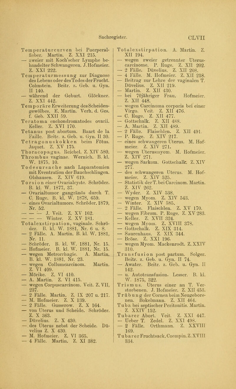 Temperaturcurven bei Puerperal- fieber. Martin. Z. XXI 215. — zweier mit Koch'scher Lymphe be- handelter Schwangeren. J. Hofmeier. Z. XXI 222. Temperaturmessung zur Diagnose des Lebens oder des Todes der Frucht. Cohnstein. Beitr. z. Geb. u. Gyn. II 140. — während der Geburt. Glöckner. Z. XXI 442. Temporäre Erweiterung des Scheiden- gewölbes. E. Martin. Verh. d. Ges. f. Geb. XXII 59. Teratoma enchondromatodes ovarii. Keller. Z. XVI 170. Tetanus post abortum. Baart de la Faille. Beitr. z. Geb. u. Gyn. II 30. Tetragonuskokken beim Fötus. Jaquet. Z. XV 175. Thoracopagus. Reichel. Z. XIV 580. Thrombus vaginae. Wernich. B. kl. W. 1875, 10. Todesursache nach Laparatomien mit Eventration der Bauchschlingen. Olshausen. Z. XIV 619. Torsion einer Ovarialcyste. Schröder. B. kl. W. 1877, 37. — Ovarialtumor gangränös durch T. C. Rüge. B. kl. W. 1878, 659. — eines Ovarialtumors. Schröder. 1879, Nr. 52. — J. Veit. Z. XV 162. Winter. Z. XV 181. Totalexstirpation, vaginale. Schrö- der. B. kl. W. 1881, Nr. 6 u. 8. — 2 Fälle. A. Martin. B. kl. W. 1881, Nr. 11. — Schröder. B. kl. W. 1881, Nr. 15. — Hofmeier. B. kl. W. 1881, Nr. 15. — wegen Metrorrhagie. A. Martin. B. kl. W. 1881, Nr. 23. — wegen Collumcarcinom. Martin. Z. VI 409. — Mörike. Z. VI 410. — A. Martin. Z. VI 415. — wegen Corpuscarcinom. Veit. Z.VII, 237. — 2 Fälle. Martin. Z. IX 207 u. 217. — M. Hofmeier. Z. X 139. — 2 Fälle. Gusserow. Z. X 164. — von Uterus und Scheide. Schröder. Z. X 363. — Düvelius. Z. X 430. — des Uterus nebst der Scheide. Dü- velius Z. X 430. — M. Hofmeier. Z. VI 365. — 4 Fälle. Martin. Z. XI 382. Totalexstirpation. A. Martin. Z. XII 194. — wegen zweier getrennter Uterus- carcinome. P. Rüge. Z. XII 202. — 2 Fälle. Düvelius. Z. XII 208. — 4 Fälle. M. Hofmeier. Z. XII 218. — Beitrag zur Lehre der vaginalen T. Düvelius. Z. XII 219. — Martin. Z. XII 430. — bei 70jähriger Frau. Hofmeier. Z. XII 448._ — wegen Carcinoma corporis bei einer Virgo. Veit. Z. XII 476, — C. Rüge. Z. XII 477. — Gottschalk. Z. XII 488. — A. Martin. Z. XII 489. — 2 Fälle. Flaischlen. Z. XII 491. — P. Rüge. Z. XIV 217. — eines schwangeren Uterus. M. Hof- meier. Z. XIV 271. — wegen Uterusmyom. M. Hofmeier. Z. XIV 271. — wegen Sarkom. Gottschalk. Z. XIV 277. — des schwangeren Uterus. M. Hof- meier. Z. XIV 525. — Statistik derT.bei Carcinom. Martin. Z. XIV 262. — Wyder. Z. XIV 538. — wegen Myom. Z. XIV 543. — Winter. Z. XIV 585. — 2 Fälle. Flaischlen. Z. XV 170. — wegen Fibrom. P. Rüge. Z. XV 283. — Keller. Z. XVII 324. — wegen Myom. Z. XVIII 378. — Gottschalk. Z. XIX 314. — Saurenhaus. Z. XIX 344. — Bröse. Z. XXI 196. — wegen Myom. Mackenrodt. Z. XXIV 310. Transfusion Postpartum. Solger. Beitr. z. Geb. u. Gyn. II 74. — Awater. Beitr. z. Geb. u. Gyn. II 142. — u. Autotransfusion. Lesser. B. kl. W. 1875, 322. Trismus. Uterus einer an T. Ver- storbenen. J. Hofmeier. Z. XII 453. Trübung der Cornea beim Neugebore- nen. Bokelmann. Z. XII 464. Tuba bei septischer Peritonitis. Martin. Z. XXIV 152. Tubarer Abort. Veit. Z. XXI 447. — Ueber T. Zedel. Z. XXI 498. — 2 Fälle. Orthmann. Z. XXVIII 169. Tubarer Fruchtsack. Czempin. Z. XVIII 334.