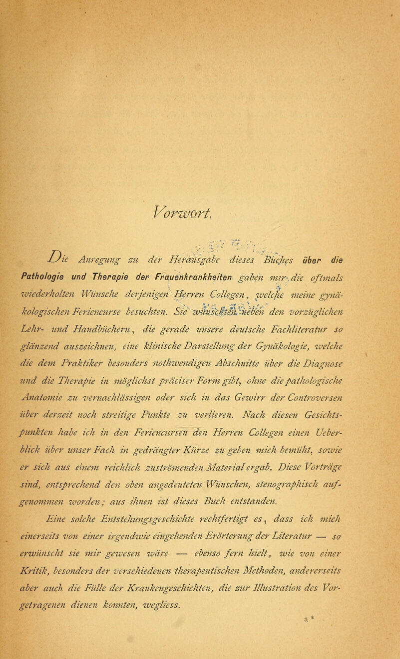 Vorwort. -Zyzi? Anregung zu der Hefmlsgabe dieses Bücjies über die Pathologie und Therapie der Frauenkrankheiten gaben mir-.die oftmals tviederholten Wünsche derjenigen Herren Collegen, welche meine gynä- kologischen Feriencurse besuchten. Sie wimseMie%%,eben den vorzüglichen Lehr- und Handbüchern, die gerade ?msere deutsche Fachliteratur so glänzend auszeichnen, eine klinische Darstellung der Gynäkologie, welche die dem Praktiker besonders nothwendigen Abschnitte über die Diagnose 7ind die Therapie in möglichst präciser Form gibt, ohne die patliologische Anatomie zu vernachlässigen oder sich in das Gewirr der Controversen über derzeit noch streitige Punkte zu verlieren. Nach diesen Gesichts- punkten habe ich in den Feriencursen den Herren Collegen einen Ueber- blick über unser Fach in gedrängter Kürze zu geben mich bemüht, sowie er sich aus einem reichlich zuströmenden Material ergab. Diese Vorträge sind, entsprechend den oben angedeuteten Wünschen, stenographisch auf- genommen worden; aus ihnen ist dieses Buch entstanden. Eine solche Entstehungsgeschichte rechtfertigt es, dass ich mich einerseits von einer irgendiuie eingehenden Erörterung der Literatur — so erwünscht sie mir gewesen wäre — ebenso fern hielt, zvie von einer Kritik, besonders der verschiedenen therapeutischen Methoden, andererseits aber auch die Fülle der Krankengeschichten, die zur Illustration des Vor- getragenen dienen konnten, wegliess.