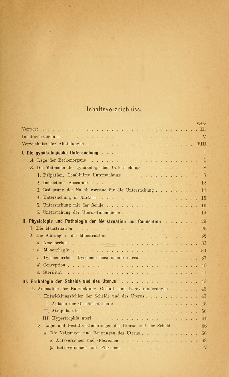 Inhaltsverzeichniss. Seite Vorwort III Inhaltsverzeichniss V Verzeichniss der Abbildungen VIII I. Die gynäkologische Untersuchung 1 A. Lage der Beckenorgane 1 B. Die Metboden der gynäkologischen Untersuchung 8 1. Palpation. Combinirte Untersuchung 8 2. Inspection! Speculum 12 3. Bedeutung der Nachbarorgane für die Untersuchung 14 4. Untersuchung in Narkose 15 5. Untersuchung mit der Sonde 16 6. Untersuchung der Uterus-Innenfläche 19 II. Physiologie und Pathologie der Menstruation und Conception 29 1. Die Menstruation 29 2. Die Störungen der Menstruation 32 a. Amenorrhoe 33 - b. Menorrhagie 3ß c. Dysmenorrhoe. Dysmenorrhoea membranacea 37 ä. Conception 40 e. Sterilität 41 III. Pathologie der Scheide und des Uterus 43 A. Anomalien der Entwicklung, Gestalt- und Lageveränderuugen 43 1. Entwicklungsfehler der Scheide und des Uterus 43 I. Aplasie der Geschlechtstheile 43 II. Atrophia uteri 56 III. Hypertrophia uteri 64 2. Lage- und Gestaltveränderungen des Uterus und der Scheide 66 a. Die Neigungen und Beugungen des Uterus 66 a. Anteversionen und -Flexionen _, 68 ß. Eetroversionen und -Flexionen 77