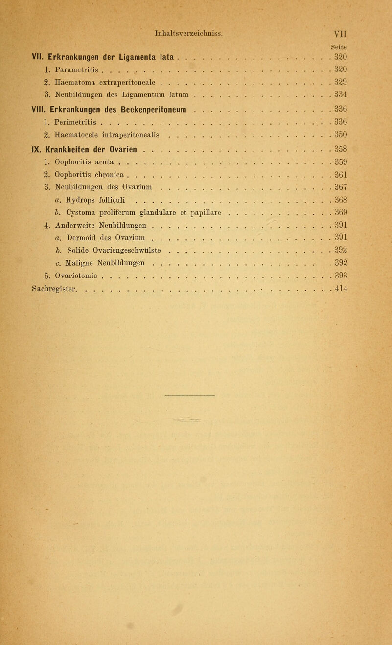 Seite VII. Erkrankungen der Ligamenta lata 320 1. Parametritis 320 2. Haematoma extraperitoneale 329 3. Neubildungen des Ligamentum latum 334 VIII. Erkrankungen des Beckenperitoneum 336 1. Perimetritis 336 2. Haematocele intraperitonealis 350 IX. Krankheiten der Ovarien 358 1. Oophoritis acuta 359 2. Oophoritis chronica 361 3. Neubildungen des Ovarium 367 a. Hydrops folliculi 368 b. Cystoma proliferum glanduläre et papilläre 369 4. Anderweite Neubildungen 391 a. Dermoid des Ovarium 391 b. Solide Ovariengeschwülste 392 c. Maligne Neubildungen = 392 5. Ovariotomie 393 Sachregister • 414