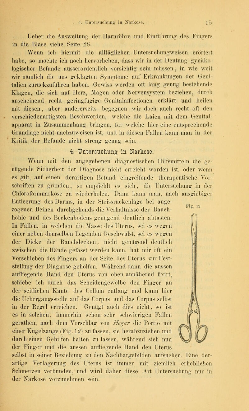 Ueber die Ausweitung der Harnröhre und Einführung des Fingers in die Blase siehe Seite 28. Wenn ich hiermit die alltäglichen Untersuchungweisen erörtert habe, so möchte ich noch hervorheben, dass wir in der Deutung gynäko- logischer Befunde ausserordentlich vorsichtig sein müssen, in wie weit wir nämlich die uns geklagten Symptome auf Erkrankungen der Geni- talien zurückzuführen haben. Gewiss werden oft lang genug bestehende Klagen, die sich auf Herz, Magen oder Nervensystem beziehen, durch anscheinend recht geringfügige Genitalaffeetionen erklärt und heilen mit diesen, aber andererseits begegnen wir doch auch recht oft den verschiedenartigsten Beschwerden, welche die Laien mit dem Genital- apparat in Zusammenhang bringen, für welche hier eine entsprechende Grundlage nicht nachzuweisen ist, und in diesen Fällen kann man in der Kritik der Befunde nicht streng genug sein. 4. Untersuchung in Narkose. Wenn mit den angegebenen diagnostischen Hilfsmitteln die ge- nügende Sicherheit der Diagnose nicht erreicht worden ist, oder wenn es gilt, auf einen derartigen Befund eingreifende therapeutische Vor- schriften zu gründen, so empfiehlt es sich, die Untersuchung in der Chloroformnarkose zu wiederholen. Dann kann man, nach ausgiebiger Entleerung des Darms, in der Steissrückenlage bei ange- zogenen Beinen durchgehends die Verhältnisse der Bauch- höhle und des Beckenbodens genügend deutlich abtasten. In Fällen, in welchen die Masse des Uterus, sei es wegen einer neben demselben liegenden Geschwulst, sei es wegen der Dicke der Bauchdecken, nicht genügend deutlich zwischen die Hände gefasst werden kann, hat mir oft ein Vorschieben des Fingers an der Seite des Uterus zur Fest- stellung der Diagnose geholfen. Während dann die aussen aufliegende Hand den Uterus von oben annähernd fixirt, schiebe ich durch das Scheidengewölbe den Finger an der seitlichen Kante des Collum entlang und kann hier die Uebergangsstelle auf das Corpus und das Corpus selbst in der Regel erreichen. Genügt auch dies nicht, so ist es in solchen, immerhin schon sehr schwierigen Fällen gerathen, nach dem Vorschlag von Hegar die Portio mit einer Kugelzange (Fig. 12) zu fassen, sie herabzuziehen und durch einen Gehilfen halten zu lassen, während sich nun der Finger und die aussen aufliegende Hand den Uterus selbst in seiner Beziehung zu den Nachbargebilden aufsuchen. Eine der- artige Verlagerung des Uterus ist immer mit ziemlich erheblichen Schmerzen verbunden, und wird daher diese Art Untersuchung nur in der Narkose vorzunehmen sein. Fig. 12.