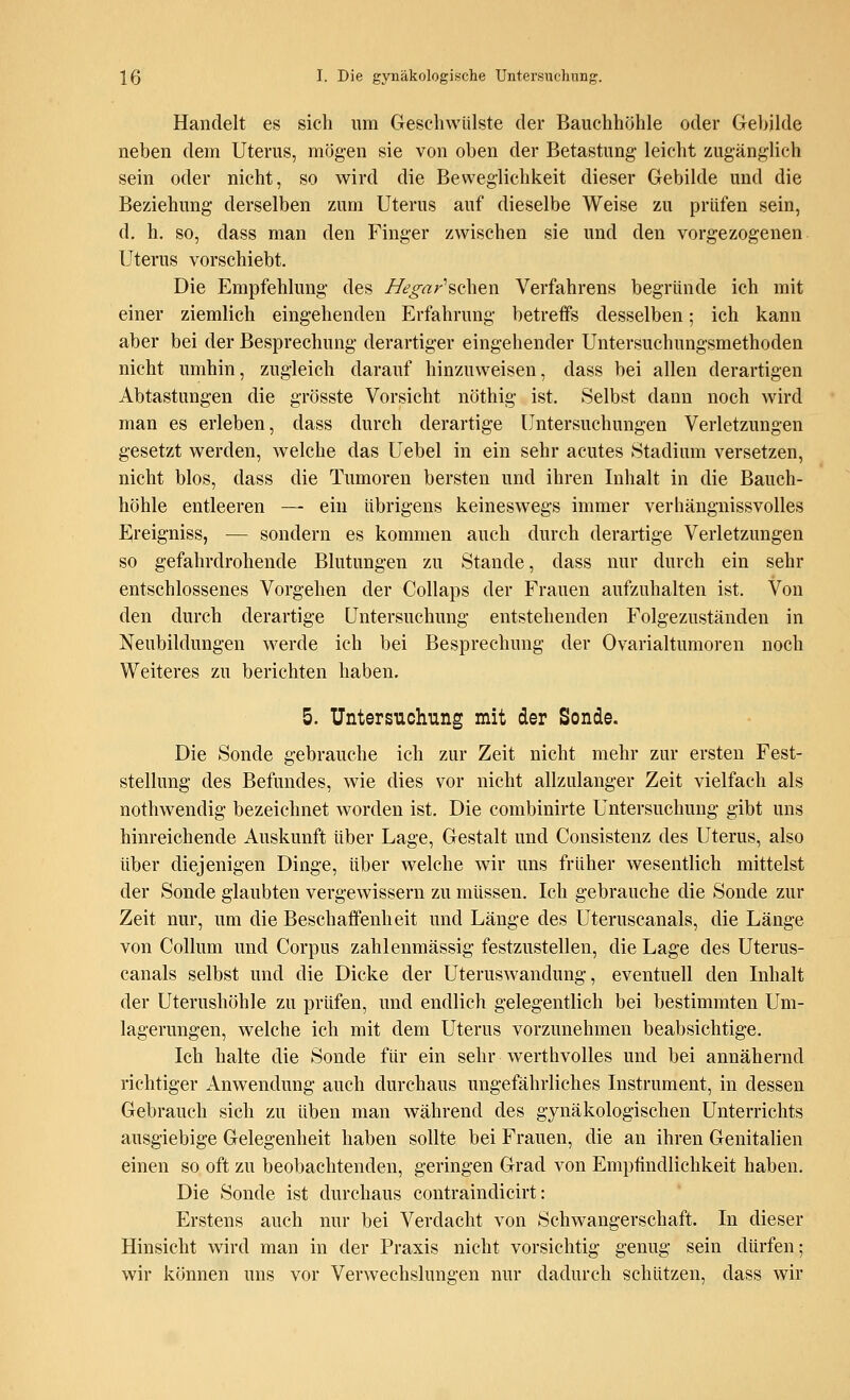 Handelt es sich um Geschwülste der Bauchhöhle oder Gebilde neben dem Uterus, mögen sie von oben der Betastung- leicht zugänglich sein oder nicht, so wird die Beweglichkeit dieser Gebilde und die Beziehung derselben zum Uterus auf dieselbe Weise zu prüfen sein, d. h. so, dass man den Finger zwischen sie und den vorgezogenen Uterus vorschiebt. Die Empfehlung des Z&gvzr'schen Verfahrens begründe ich mit einer ziemlich eingehenden Erfahrung betreffs desselben; ich kann aber bei der Besprechung derartiger eingehender Untersuchungsmethoden nicht umhin, zugleich darauf hinzuweisen, dass bei allen derartigen Abtastungen die grösste Vorsicht nöthig ist. Selbst dann noch wird man es erleben, dass durch derartige Untersuchungen Verletzungen gesetzt werden, welche das Uebel in ein sehr acutes Stadium versetzen, nicht blos, dass die Tumoren bersten und ihren Inhalt in die Bauch- höhle entleeren — ein übrigens keineswegs immer verhängnissvolles I^reigniss, — sondern es kommen auch durch derartige Verletzungen so gefahrdrohende Blutungen zu Stande, dass nur durch ein sehr entschlossenes Vorgehen der Collaps der Frauen aufzuhalten ist. Von den durch derartige Untersuchung entstehenden Folgezuständen in Neubildungen werde ich bei Besprechung der Ovarialtumoren noch Weiteres zu berichten haben. 5. Untersuchung mit der Sonde. Die Sonde gebrauche ich zur Zeit nicht mehr zur ersten Fest- stellung des Befundes, wie dies vor nicht allzulanger Zeit vielfach als nothwendig bezeichnet worden ist. Die combinirte Untersuchung gibt uns hinreichende Auskunft über Lage, Gestalt und Consistenz des Uterus, also über diejenigen Dinge, über welche wir uns früher wesentlich mittelst der Sonde glaubten vergewissern zu müssen. Ich gebrauche die Sonde zur Zeit nur, um die Beschaffenheit und Länge des Uteruscanals, die Länge von Collum und Corpus zahlenmässig festzustellen, die Lage des Uterus- canals selbst und die Dicke der Uteruswandung, eventuell den Inhalt der Uterushöhle zu prüfen, und endlich gelegentlich bei bestimmten Um- lagerungen, welche ich mit dem Uterus vorzunehmen beabsichtige. Ich halte die Sonde für ein sehr werthvolles und bei annähernd richtiger Anwendung auch durchaus ungefährliches Instrument, in dessen Gebrauch sich zu üben man während des gynäkologischen Unterrichts ausgiebige Gelegenheit haben sollte bei Frauen, die an ihren Genitalien einen so oft zu beobachtenden, geringen Grad von Empfindlichkeit haben. Die Sonde ist durchaus contraindicirt: Erstens auch nur bei Verdacht von Schwangerschaft. In dieser Hinsicht wird man in der Praxis nicht vorsichtig genug sein dürfen; wir können uns vor Verwechslungen nur dadurch schützen, dass wir