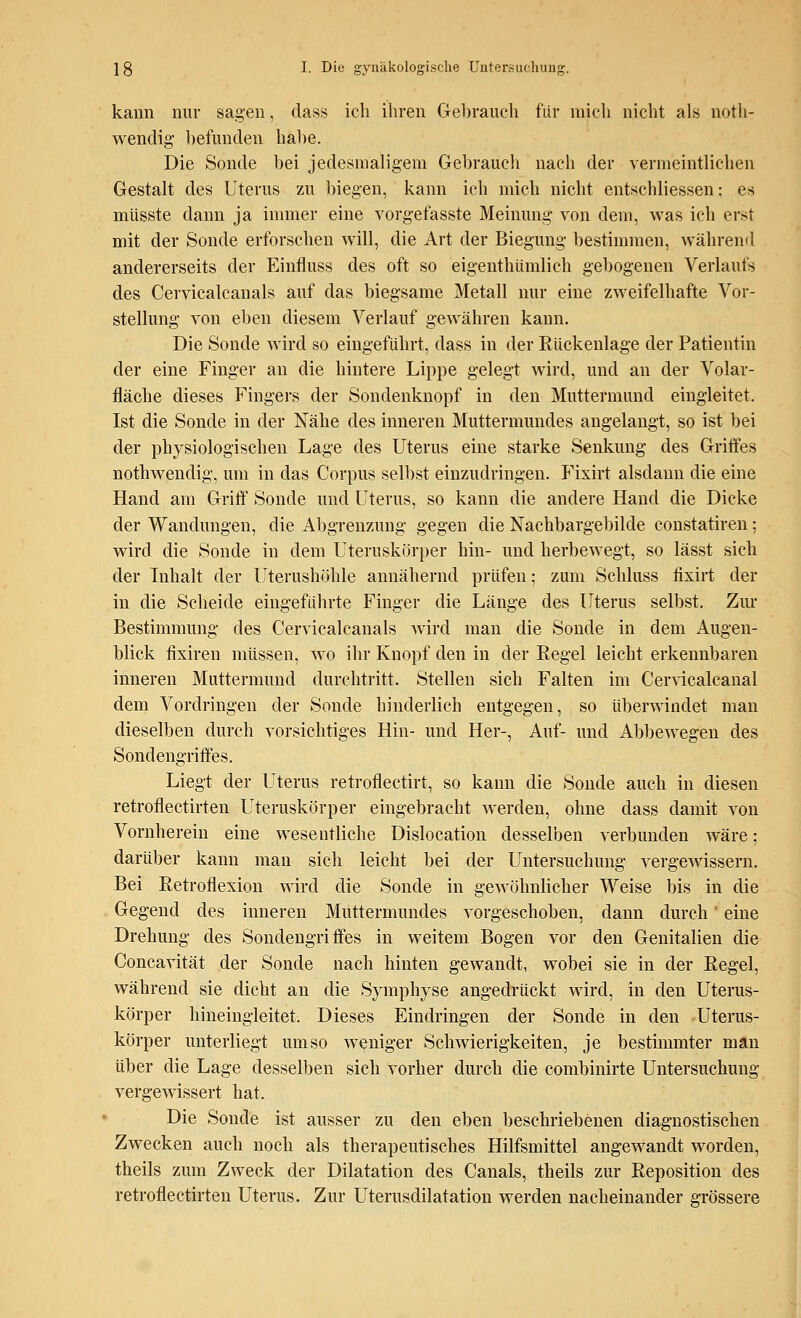 kann nur sagen, dass ich ihren Gebrauch für mich nicht als not- wendig befunden habe. Die Sonde bei jedesmaligem Gebrauch nach der vermeintlichen Gestalt des Uterus zu biegen, kann ich mich nicht entschliessen; es müsste dann ja immer eine vorgefasste Meinung von dem, was ich erst mit der Sonde erforschen will, die Art der Biegung bestimmen, während andererseits der Einfluss des oft so eigenthümlich gebogenen Verlaufs des Cervicalcanals auf das biegsame Metall nur eine zweifelhafte Vor- stellung von eben diesem Verlauf gewähren kann. Die Sonde wird so eingeführt, dass in der Rückenlage der Patientin der eine Finger an die hintere Lippe gelegt wird, und an der Volar- fläche dieses Fingers der Sondenknopf in den Muttermund eingleitet. Ist die Sonde in der Nähe des inneren Muttermundes angelangt, so ist bei der physiologischen Lage des Uterus eine starke Senkung des Griffes nothwendig, um in das Corpus selbst einzudringen. Fixirt alsdann die eine Hand am Griff Sonde und Uterus, so kann die andere Hand die Dicke der Wandungen, die Abgrenzung gegen die Nachbargebilde constatiren; wird die Sonde in dem Uteruskörper hin- und herbewegt, so lässt sich der Inhalt der Uterushöhle annähernd prüfen; zum Schluss fixirt der in die Scheide eingeführte Finger die Länge des Uterus selbst. Zur Bestimmung des Cervicalcanals wird man die Sonde in dem Augen- blick fixiren müssen, wo ihr Knopf den in der Regel leicht erkennbaren inneren Muttermund durchtritt. Stellen sich Falten im Cervicalcanal dem Vordringen der Sonde hinderlich entgegen, so überwindet man dieselben durch vorsichtiges Hin- und Her-, Auf- und Abbewegen des Sondengriffes. Liegt der Uterus retroflectirt, so kann die Sonde auch in diesen retroflectirten Uteruskörper eingebracht werden, ohne dass damit von Vornherein eine wesentliche Dislocation desselben verbunden wäre; darüber kann man sich leicht bei der Untersuchung vergewissern. Bei Retroflexion wird die Sonde in gewöhnlicher Weise bis in die Gegend des inneren Muttermundes vorgeschoben, dann durch' eine Drehung des Sondengriffes in weitem Bogen vor den Genitalien die Concavität der Sonde nach hinten gewandt, wobei sie in der Regel, während sie dicht an die Symphyse angedrückt wird, in den Uterus- körper hineingleitet. Dieses Eindringen der Sonde in den Uterus- körper unterliegt umso weniger Schwierigkeiten, je bestimmter man über die Lage desselben sich vorher durch die combinirte Untersuchung vergewissert hat. Die Sonde ist ausser zu den eben beschriebenen diagnostischen Zwecken auch noch als therapeutisches Hilfsmittel angewandt worden, theils zum Zweck der Dilatation des Canals, theils zur Reposition des retroflectirten Uterus. Zur Uterusdilatation werden nacheinander grössere