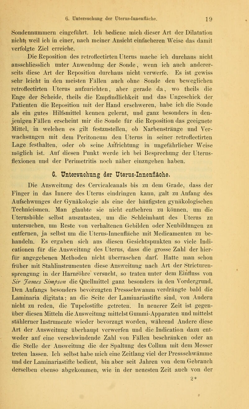 Sondennummern eingeführt. Ich bediene mich dieser Art der Dilatation nicht« weil ich in einer, nach meiner Ansicht einfacheren Weise das damit verfolgte Ziel erreiche. Die Reposition des retroflectirten Uterus mache ich durchaus nicht ausschliesslich unter Anwendung- der Sonde, wenn ich auch anderer- seits diese Art der Reposition durchaus nicht verwerfe. Es ist gewiss sehr leicht in den meisten Fällen auch ohne Sonde den beweglichen retroflectirten Uterus aufzurichten, aber gerade da, wo theils die Enge der Scheide, theils die Empfindlichkeit und das Ungeschick der Patienten die Reposition mit der Hand erschweren, habe ich die Sonde als ein gutes Hilfsmittel kennen gelernt, und ganz besonders in den- jenigen Fällen erscheint mir die Sonde für die Reposition das geeignete Mittel, in welchen es gilt festzustellen, ob Narbenstränge und Ver- wachsungen mit. dem Peritoneum den Uterus in seiner retroflectirten Lage festhalten, oder ob seine Aufrichtung in ungefährlicher Weise möglich ist. Auf diesen Punkt werde ich bei Besprechung der Uterus- flexionen und der Perimetritis noch näher einzugehen haben. 6. Untersuchung der Uterus-Innenfläche. Die Ausweitung des Cervicalcanals bis zu dem Grade, dass der Finger in das Innere des Uterus eindringen kann, galt zu Anfang des Aufschwunges der Gynäkologie als eine der häufigsten gynäkologischen Technicismen. Man glaubte sie nicht entbehren zu können, um die Uterushöhle selbst auszutasten, um die Schleimhaut des Uterus zu untersuchen, um Reste von verhaltenen Gebilden oder Neubildungen zu entfernen, ja selbst um die Uterus-Innenfläche mit Medicamenten zu be- handeln. Es ergaben sich aus diesen Gesichtspunkten so viele Indi- cationen für die Ausweitung des Uterus, dass die grosse Zahl der hier- für angegebenen Methoden nicht überraschen darf. Hatte man schon früher mit Stahlinstrumenten diese Ausweitung nach Art der Stricturen- sprengung in der Harnröhre versucht, so traten unter dem Einfluss von Sir James Simpson die Quellmittel ganz besonders in den Vordergrund. Den Anfangs besonders bevorzugten Pressschwamm verdrängte bald die Laminaria digitata; an die Seite der Laminariastifte sind, von Andern nicht zu reden, die Tupelostifte getreten. In neuerer Zeit ist gegen- über diesen Mitteln die Ausweitung mittelst Gummi-Apparaten und mittelst stählerner Instrumente wieder bevorzugt worden, während Andere diese Art der Ausweitung überhaupt verwerfen und die Indication dazu ent- weder auf eine verschwindende Zahl von Fällen beschränken oder an die Stelle der Ausweitung die der Spaltung des Collum mit dem Messer treten lassen. Ich selbst habe mich eine Zeitlang viel der Pressschwämme und der Laminariastifte bedient, bin aber seit Jahren von dem Gebrauch derselben ebenso abgekommen, wie in der neuesten Zeit auch von der 2*