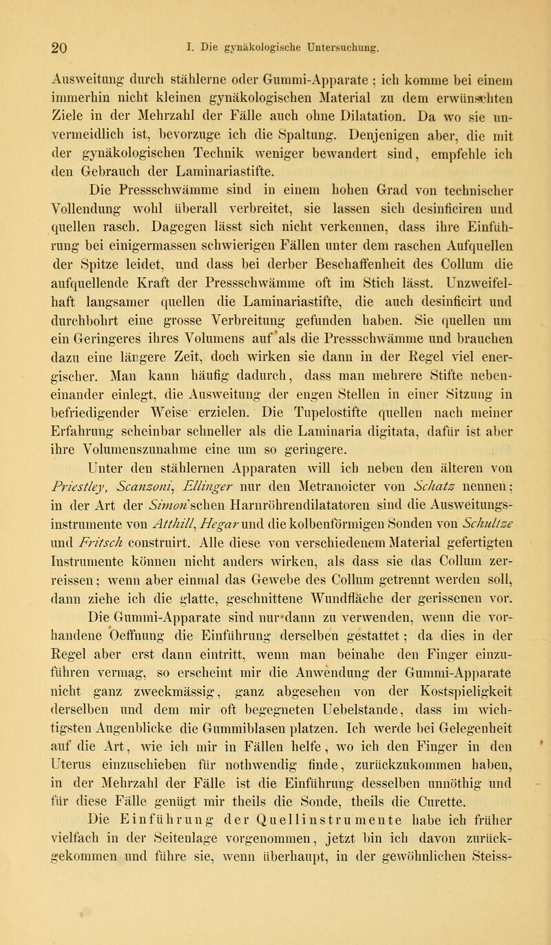 Ausweitung- durch stählerne oder Gummi-Apparate ; ich komme bei einem immerhin nicht kleinen gynäkologischen Material zu dem erwünschten Ziele in der Mehrzahl der Fälle auch ohne Dilatation. Da wo sie un- vermeidlich ist, bevorzuge ich die Spaltung. Denjenigen aber, die mit der gynäkologischen Technik weniger bewandert sind, empfehle ich den Gebrauch der Laminariastifte. Die Pressschwämme sind in einem hohen Grad von technischer Vollendung wohl überall verbreitet, sie lassen sich desinficiren und quellen rasch. Dagegen lässt sich nicht verkennen, dass ihre Einfüh- rung bei einigermassen schwierigen Fällen unter dem raschen Aufquellen der Spitze leidet, und dass bei derber Beschaffenheit des Collum die aufquellende Kraft der Pressschwämme oft im Stich lässt. Unzweifel- haft langsamer quellen die Laminariastifte, die auch desinficirt und durchbohrt eine grosse Verbreitung gefunden haben. Sie quellen um ein Geringeres ihres Volumens auf als die Pressschwämme und brauchen dazu eine längere Zeit, doch wirken sie dann in der Regel viel ener- gischer. Man kann häufig dadurch, dass man mehrere Stifte neben- einander einlegt, die Ausweitung der engen Stellen in einer Sitzung in befriedigender Weise erzielen. Die Tupelostifte quellen nach meiner Erfahrung scheinbar schneller als die Laminaria digitata, dafür ist aber ihre Volumenszunahme eine um so geringere. Unter den stählernen Apparaten will ich neben den älteren von Priestley, Scanzoni, Ellinger nur den Metranoicter von Schatz nennen; in der Art der Sz'wzöw'schen Harnröhrendilatatoren sind die Ausweitungs- instrumente von Atthill, HegarvxA die kolbenförmigen Sonden von Schnitze und Fritsch construirt. Alle diese von verschiedenem Material gefertigten Instrumente können nicht anders wirken, als dass sie das Collum zer- reissen; wenn aber einmal das Gewebe des Collum getrennt werden soll, dann ziehe ich die glatte, geschnittene Wundfläche der gerissenen vor. Die Gummi-Apparate sind nur-dann zu verwenden, wenn die vor- handene Oeffnung die Einführung derselben gestattet; da dies in der Regel aber erst dann eintritt, wenn man beinahe den Finger einzu- führen vermag, so erscheint mir die Anwendung der Gummi-Apparate nicht ganz zweckmässig, ganz abgesehen von der Kostspieligkeit derselben und dem mir oft begegneten Uebelstande, dass im wich- tigsten Augenblicke die Gummiblasen platzen. Ich werde bei Gelegenheit auf die Art, wie ich mir in Fällen helfe, wo ich den Finger in den Uterus einzuschieben für nothwendig finde, zurückzukommen haben, in der Mehrzahl der Fälle ist die Einführung desselben unnöthig und für diese Fälle genügt mir theils die Sonde, theils die Curette. Die Einführung der Quellinstrumente habe ich früher vielfach in der Seitenlage vorgenommen, jetzt bin ich davon zurück- gekommen und führe sie, wenn überhaupt, in der gewöhnlichen Steiss-
