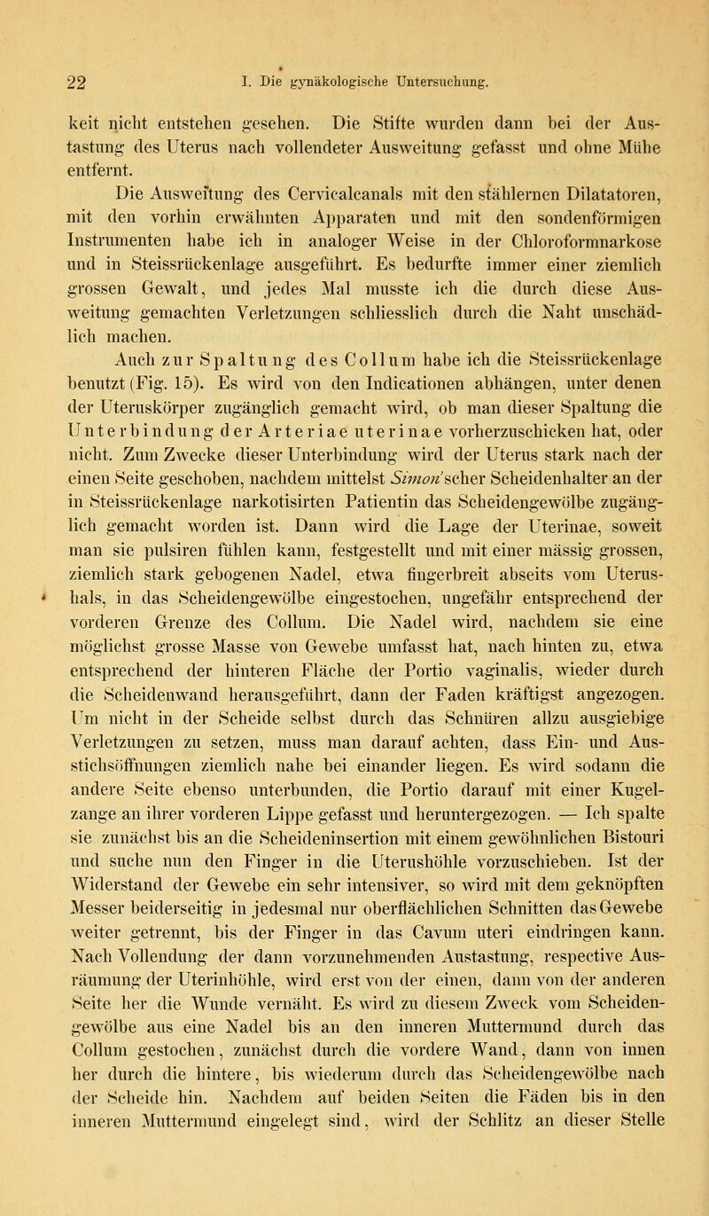 keit nicht entstehen gesehen. Die Stifte wurden dann bei der Aus- tastung des Uterus nach vollendeter Ausweitung gefasst und ohne Mühe entfernt. Die Ausweitung des Cervicalcanals mit den stählernen Diktatoren, mit den vorhin erwähnten Apparaten und mit den sondenförmigen Instrumenten habe ich in analoger Weise in der Chloroformnarkose und in Steissriickenlage ausgeführt. Es bedurfte immer einer ziemlich grossen Gewalt, und jedes Mal musste ich die durch diese Aus- weitung gemachten Verletzungen schliesslich durch die Naht unschäd- lich machen. Auch zur Spaltung des Collum habe ich die Steissriickenlage benutzt (Fig. 15). Es wird von den Indicationen abhängen, unter denen der Uteruskörper zugänglich gemacht wird, ob man dieser Spaltung die Unterbindung derArteriae uterinae vorherzuschicken hat, oder nicht. Zum Zwecke dieser Unterbindung wird der Uterus stark nach der einen Seite geschoben, nachdem mittelst Simon'scher Scheidenhalter an der in Steissriickenlage narkotisirten Patientin das Scheidengewölbe zugäng- lich gemacht worden ist. Dann wird die Lage der Uterinae, soweit man sie pulsiren fühlen kann, festgestellt und mit einer massig grossen, ziemlich stark gebogenen Nadel, etwa fingerbreit abseits vom Uterus- hals, in das Scheidengewölbe eingestochen, ungefähr entsprechend der vorderen Grenze des Collum. Die Nadel wird, nachdem sie eine möglichst grosse Masse von Gewebe umfasst hat, nach hinten zu, etwa entsprechend der hinteren Fläche der Portio vaginalis, wieder durch die Scheidenwand herausgeführt, dann der Faden kräftigst angezogen. Um nicht in der Scheide selbst durch das Schnüren allzu ausgiebige Verletzungen zu setzen, muss man darauf achten, dass Ein- und Aus- stichsöffnungen ziemlich nahe bei einander liegen. Es wird sodann die andere Seite ebenso unterbunden, die Portio darauf mit einer Kugel- zange an ihrer vorderen Lippe gefasst und heruntergezogen. — Ich spalte sie zunächst bis an die Scheideninsertion mit einem gewöhnlichen Bistouri und suche nun den Finger in die Uterushöhle vorzuschieben. Ist der Widerstand der Gewebe ein sehr intensiver, so wird mit dem geknöpften Messer beiderseitig in jedesmal nur oberflächlichen Schnitten das Gewebe weiter getrennt, bis der Finger in das Cavum uteri eindringen kann. Nach Vollendung der dann vorzunehmenden Austastung, respective Aus- räumung der Uterinhöhle, wird erst von der einen, dann von der anderen Seite her die Wunde vernäht. Es wird zu diesem Zweck vom Scheiden- gewölbe aus eine Nadel bis an den inneren Muttermund durch das Collum gestochen, zunächst durch die vordere Wand, dann von innen her durch die hintere, bis wiederum durch das Scheidengewölbe nach der Scheide hin. Nachdem auf beiden Seiten die Fäden bis in den inneren Muttermund eingelegt sind, wird der Schlitz an dieser Stelle