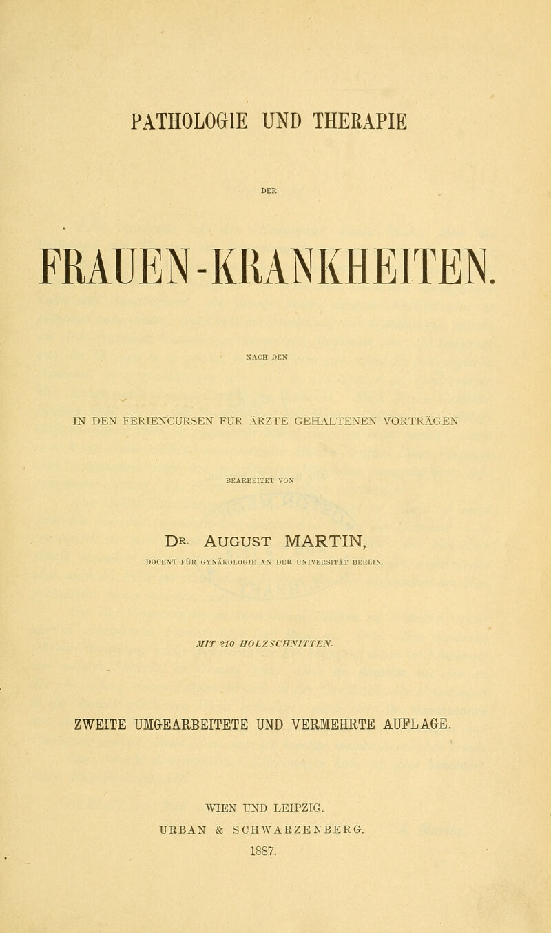 PATHOLOGIE UND THERAPIE FRAUEN-KRANKHEITEN. IN DEN FERIENCURSEN FÜR ÄRZTE GEHALTENEN VORTRÄGEN BEARBEITET VON Dr August MARTIN, DOCENT FÜR GYNÄKOLOGIE AN DER UNIVERSITÄT BERLIN. MIT 210 HOLZSCHNITTEN. ZWEITE UM&EARBEITETE UND VERMEHRTE AUFLAGE. WIEN UND LEIPZIG. URBAN & SCHWARZENBERG. 1887.