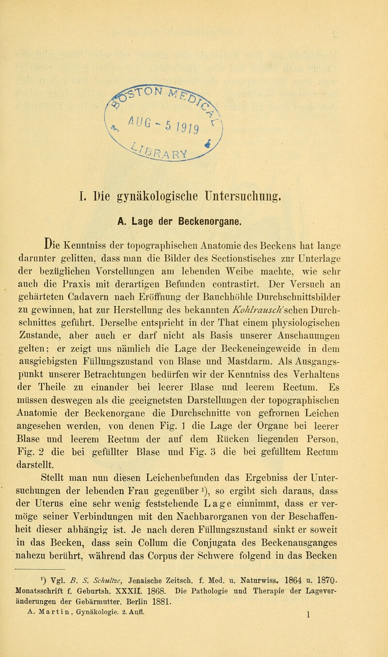 A. Lage der Beckenorgane. Die Kenntniss der topographischen Anatomie des Beckens hat lange darunter gelitten, dass man die Bilder des Sectionstisches zur Unterlage der bezüglichen Vorstellungen am lebenden Weibe machte, wie sehr auch die Praxis mit derartigen Befunden contrastirt. Der Versuch an gehärteten Cadavern nach Eröffnung der Bauchhöhle Durchschnittsbilder zu gewinnen, hat zur Herstellung des bekannten Ko/t/rausck'sehen Durch- schnittes geführt. Derselbe entspricht in der That einem physiologischen Zustande, aber auch er darf nicht als Basis unserer Anschauungen gelten; er zeigt uns nämlich die Lage der Beckeneingeweide in dem ausgiebigsten Füllungszustand von Blase und Mastdarm. Als Ausgangs- punkt unserer Betrachtungen bedürfen wir der Kenntniss des Verhaltens der Theile zu einander bei leerer Blase und leerem Rectum. Es müssen deswegen als die geeignetsten Darstellungen der topographischen Anatomie der Beckenorgane die Durchschnitte von gefrornen Leichen angesehen werden, von denen Fig. 1 die Lage der Organe bei leerer Blase und leerem Eectum der auf dem Rücken liegenden Person, Fig. 2 die bei gefüllter Blase und Fig. 3 die bei gefülltem Rectum darstellt. Stellt man nun diesen Leichenbefunden das Ergebniss der Unter- suchungen der lebenden Frau gegenüber 1), so ergibt sich daraus, dass der Uterus eine sehr wenig feststehende Lage einnimmt, dass er ver- möge seiner Verbindungen mit den Nachbarorganen von der Beschaffen- heit dieser abhängig ist. Je nach deren Füllungszustand sinkt er soweit in das Becken, dass sein Collum die Conjugata des Beckenausganges nahezu berührt, während das Corpus der Schwere folgend in das Becken ') Vgl. B. S. Schnitze, Jenaische Zeitsch. f. Med. u. Naturwiss. 1864 u. 1870- Monatsschrift f. Geburtsh. XXXII. 1868. Die Pathologie und Therapie der Lagever- änderungen der Grebärmutter. Berlin 1881. A. Martin, Gynäkologie. 2. Aufl. i
