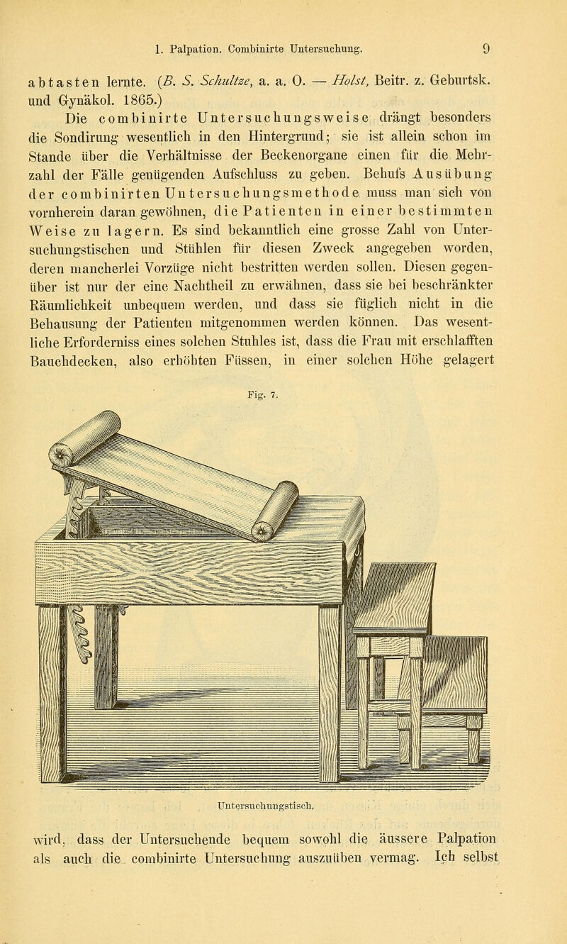 abtasten lernte. {B. S. Schnitze, a. a. 0. — Holst, Beitr, z. Geburtsk. und Gynäkol. 1865.) Die combinirte Untersuchungsweise drängt besonders die Sondirung wesentlich in den Hintergrund; sie ist allein scbon im Stande über die Verhältnisse der Beckenorgane einen fllr die Mehr- zahl der Fälle genügenden Aufschluss zu geben. Behufs Ausübung der combinirten Untersuchungsmethode muss man sich von vornherein daran gewöhnen, diePatienten in einer bestimmten Weise zu lagern. Es sind bekanntlich eine grosse Zahl von Unter- suchungstischen und Stühlen für diesen Zweck angegeben worden, deren mancherlei Vorzüge nicht bestritten werden sollen. Diesen gegen- über ist nur der eine Nachtheil zu erwähnen, dass sie bei beschränkter Räumlichkeit unbequem werden, und dass sie füglich nicht in die Behausung der Patienten mitgenommen werden können. Das wesent- liche Erforderniss eines solchen Stuhles ist, dass die Frau mit erschlafften Bauchdecken, also erhöhten Füssen, in einer solchen Höhe gelagert ¥m. 7. Untersucliuiigstiscli, wird, dass der Untersuchende bequem sowohl die äussere Palpation als auch die combinirte Untersuchung auszuüben vermag. Ich selbst