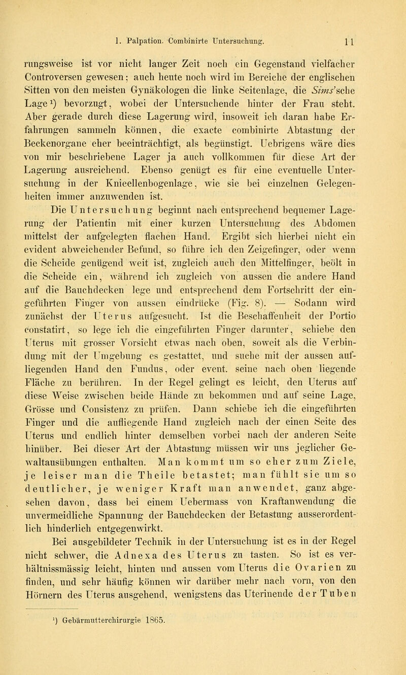 riingsweise ist vor nicht langer Zeit noch ein Gegenstand vielfacher Controversen gewesen; auch heute noch wird im Bereiche der englischen Sitten von den meisten Gynäkologen die linke Seitenlage, die 5m/sche Lage ^) bevorzugt, wobei der Untersuchende hinter der Frau steht. Aber gerade durch diese Lagerung wird, insoweit ich daran habe Er- fahrungen sammeln können, die exacte combinirte Abtastung der Beckenorgane eher beeinträchtigt, als begünstigt. Uebrigens wäre dies von mir beschriebene Lager ja auch vollkommen für diese Art der Lagerung ausreichend. Ebenso genügt es für eine eventuelle Unter- suchung in der Knieellenbogenlage, wie sie bei einzelnen Gelegen- heiten immer anzuwenden ist. Die Untersuchung beginnt nach entsprechend bequemer Lage- rung der Patientin mit einer kurzen Untersuchung des Abdomen mittelst der aufgelegten flachen Hand. Ergibt sich hierbei nicht ein evident abweichender Befund, so führe ich den Zeigefinger, oder wenn die Scheide genügend weit ist, zugleich auch den Mittelfinger, beölt in die Scheide ein, während ich zugleich von aussen die andere Hand auf die Bauchdecken lege und entsprechend dem Fortschritt der ein- geführten Fioger von aussen eindrücke (Fig. 8). — Sodann wird zunächst der Uterus aufgesucht. Ist die Beschaffenheit der Portio constatirt, so lege ich die eingeführten Finger darunter, schiebe den Uterus mit grosser Vorsicht etwas nach oben, soweit als die Verbin- dung mit der Umgebung es gestattet, und suche mit der aussen auf- liegenden Hand den Fundus, oder event. seine nach oben liegende Fläche zu berühren. In der Regel gelingt es leicht, den Uterus auf diese Weise zwischen beide Hände zu bekommen und auf seine Lage, Grösse und Consistenz zu prüfen. Dann schiebe ich die eingeführten Finger und die aufliegende Hand zugleich nach der einen Seite des Uterus und endlich hinter demselben vorbei nach der anderen Seite hinüber. Bei dieser Art der Abtastung müssen wir uns jeglicher Ge- waltausübungen enthalten. Man kommt um so eher zum Ziele, je leiser man die Theile betastet; man fühlt sie um so deutlicher, je weniger Kraft man anwendet, ganz abge- sehen davon, dass bei einem Uebermass von Kraftanwendung die unvermeidliche Spannung der Bauchdecken der Betastung ausserordent- lich hinderlich entgegenwirkt. Bei ausgebildeter Technik in der Untersuchung ist es in der Regel nicht schwer, die Adnexa des Uterus zu tasten. So ist es ver- hältnissmässig leicht, hinten und aussen vom Uterus die Ovarien zu finden, und sehr häufig können wir darüber mehr nach vorn, von den Höniern des Uterus ausgehend, wenigstens das Uterinende der Tuben ') Gebärniutterchirurgie 1865.