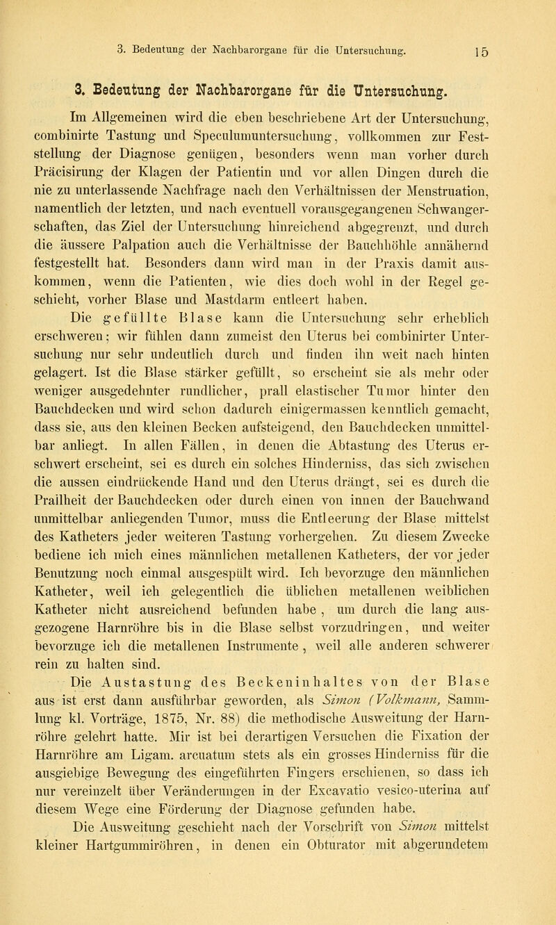 3. Bedeutung der Nachbarorgane für die Untersuchung. Im Allgemeinen wird die eben beschriebene Art der Untersuchung, combinirte Tastung und Speculumuntersuchung, vollkommen zur Fest- stellung der Diagnose genügen, besonders wenn man vorher durch Präcisirung der Klagen der Patientin und vor allen Dingen durch die nie zu unterlassende Nachfrage nach den Verhältnissen der Menstruation, namentlich der letzten, und nach eventuell vorausgegangenen Schwanger- schaften, das Ziel der Untersuchung hinreichend abgegrenzt, und durch die äussere Palpation auch die Verhältnisse der Bauchhöhle annähernd festgestellt hat. Besonders dann wird man in der Praxis damit aus- kommen, wenn die Patienten, wie dies doch wohl in der Regel ge- schieht, vorher Blase und Mastdarm entleert haben. Die gefüllte Blase kann die Untersuchung sehr erheblich erschweren; wir fühlen dann zumeist den Uterus bei combinirter Unter- suchung nur sehr undeutlich durch und finden ihn weit nach hinten gelagert. Ist die Blase stärker gefüllt, so erscheint sie als mehr oder weniger ausgedehnter rundlicher, prall elastischer Tumor hinter den Bauchdecken und wird schon dadurch einigermassen kenntlich gemacht, dass sie, aus den kleinen Becken aufsteigend, den Bauchdecken unmittel- bar anliegt. In allen Fällen, in denen die Abtastung des Uterus er- schwert erscheint, sei es durch ein solches Hinderniss, das sich zwischen die aussen eindrückende Hand und den Uterus drängt, sei es durch die Prallheit der Bauchdecken oder durch einen von innen der Bauchwand unmittelbar anliegenden Tumor, muss die Entleerung der Blase mittelst des Katheters jeder weiteren Tastung vorhergehen. Zu diesem Zwecke bediene ich mich eines männlichen metallenen Katheters, der vor jeder Benutzung noch einmal ausgespült wird. Ich bevorzuge den männlichen Katheter, weil ich gelegentlich die üblichen metallenen weiblichen Katheter nicht ausreichend befunden habe , um durch die lang aus- gezogene Harnröhre bis in die Blase selbst vorzudringen, und weiter bevorzuge ich die metallenen Instrumente , weil alle anderen schwerer rein zu halten sind. Die Austastung des Beckeninhaltes von der Blase aus ist erst dann ausführbar geworden, als Simon (Volkmaiiyi, Samm- lung kl. Vorträge, 1875, Nr. 88) die methodische Ausweitung der Harn- röhre gelehrt hatte. Mir ist bei derartigen Versuchen die Fixation der Harnröhre am Ligam. arcuatum stets als ein grosses Hinderniss für die ausgiebige Bewegung des eingeführten Fingers erschienen, so dass ich nur vereinzelt über Veränderungen in der Excavatio vesico-uterina auf diesem Wege eine Förderung der Diagnose gefunden habe. Die Ausweitung geschieht nach der Vorschrift von Simon mittelst kleiner Hartgummiröhren, in denen ein Obturator mit abgerundeten!