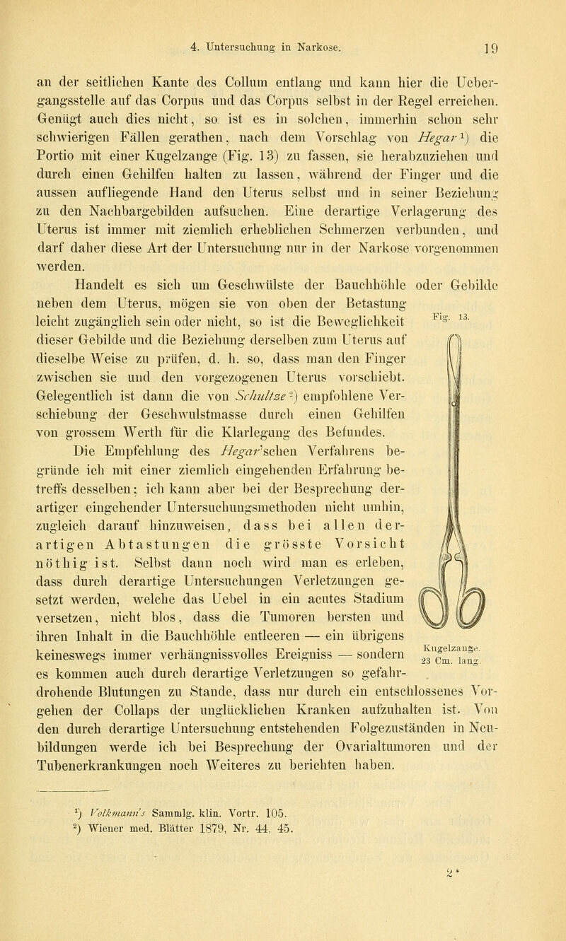 Fiff. 13. an der seitlichen Kante des Collum entlang und kann hier die Uebev- g'ang-sstelle auf das Corpus und das Corpus selbst in der Regel erreichen. Genügt auch dies nicht, so ist es in solchen, immerhin schon sehr schwierigen Fällen gerathen, nach dem Vorschlag von Hegar'^) die Portio mit einer Kugelzange (Fig. 13) zu fassen, sie herabzuziehen und durch einen Gehilfen halten zu lassen, während der Finger und die aussen aufliegende Hand den Uterus selbst und in seiner Beziehung,- zu den Nachbargebilden aufsuchen. Eine derartige Verlagerung des Uterus ist immer mit ziemlich erheblichen Schmerzen verbunden, und darf daher diese Art der Untersuchung nur in der Narkose vorgenommen werden. Handelt es sich um Geschwülste der Bauchhöhle oder Gebilde neben dem Uterus, mögen sie von oben der Betastung leicht zugänglich sein oder nicht, so ist die Beweglichkeit dieser Gebilde und die Beziehung derselben zum Uterus auf dieselbe Weise zu prüfen, d. h. so, dass man den Finger zwischen sie und den vorgezogenen Uterus vorschiebt. Gelegentlich ist dann die von Schultze'-) empfohlene Ver- schiebung der Geschvvulstmasse durch einen Gehilfen von grossem Werth für die Klarlegung des Befundes. Die Empfehlung des //^^«r'schen Verfahrens be- gründe ich mit einer ziemlich eingehenden Erfahrung be- treffs desselben; ich kann aber bei der Besprechung der- artiger eingehender Untersuchungsmethoden nicht umhin, zugleich darauf hinzuweisen, dass bei allen der- artigen Abtastungen die grösste Vorsicht nöthig ist. Selbst dann noch wird man es erleben, dass durch derartige Untersuchungen Verletzungen ge- setzt werden, welche das Uebel in ein acutes Stadium versetzen, nicht blos, dass die Tumoren bersten und ihren Inhalt in die Bauchhöhle entleeren — ein übrigens keineswegs immer verhängnissvolles Ereigniss — sondern es kommen auch durch derartige Verletzungen so gefahr- drohende Blutungen zu Stande, dass nur durch ein entschlossenes Vor- gehen der Collaps der unglücklichen Kranken aufzuhalten ist. Von den durch derartige Untersuchung entstehenden Folgezuständen in Neu- bildungen werde ich bei Besprechung der Ovarialtumoren und der Tubenerkrankungen noch Weiteres zu berichten haben. Kugelzaug«. 23 Cm. lano;. *) Volkman7i's Sammig. klin. Vortr. 105. 2) Wiener med. Blätter 1879, Nr. 44, 45.