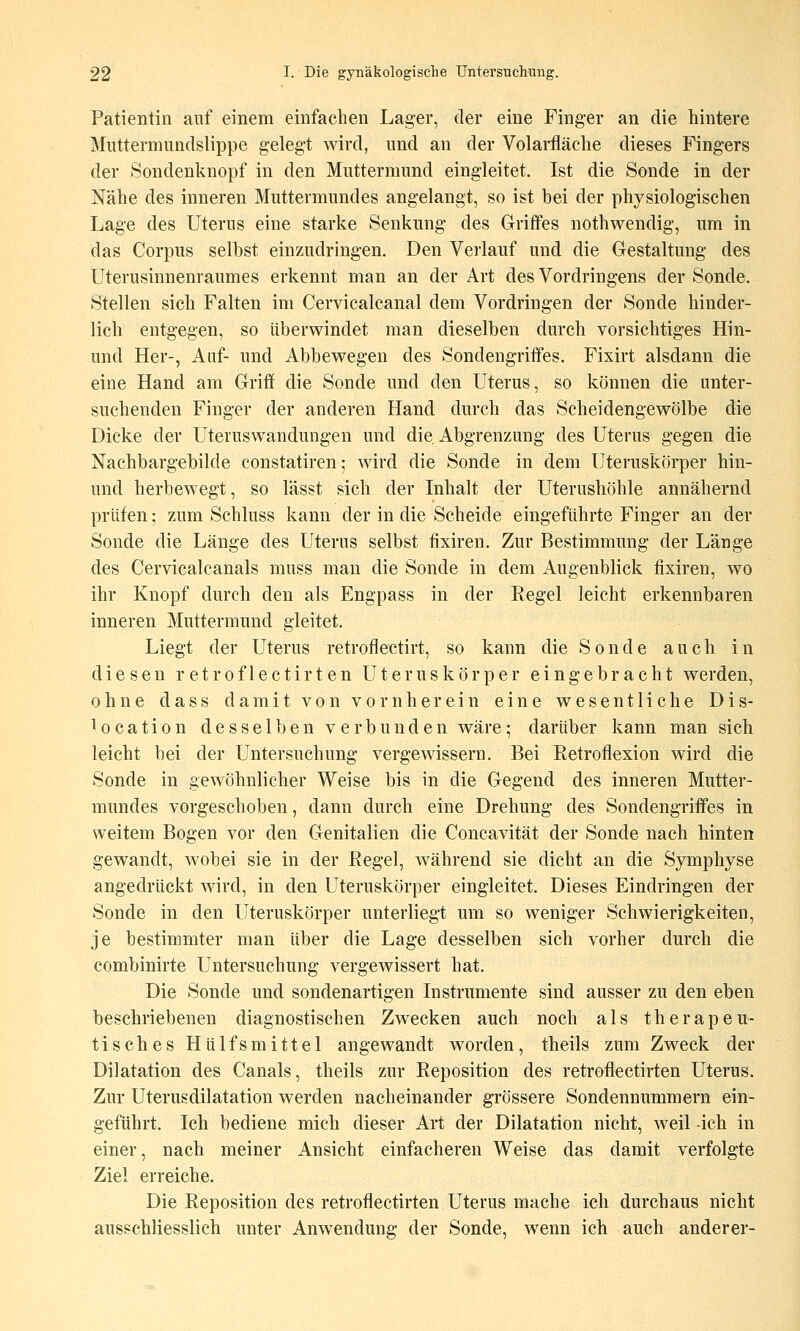 Patientin auf einem einfachen Lager, der eine Finger an die hintere Mutternmndslippe gelegt wird, und an der Volarfiäche dieses Fingers der Sondenknopf in den Muttermund eingleitet. Ist die Sonde in der Nähe des inneren Muttermundes angelangt, so ist bei der physiologischen Lage des Uterus eine starke Senkung des Griffes nothwendig, um in das Corpus selbst einzudringen. Den Verlauf und die Gestaltung des Uterusiunenraumes erkennt man an der Art des Vordringens der Sonde. Stellen sich Falten im Cervicalcanal dem Vordringen der Sonde hinder- lich entgegen, so überwindet man dieselben durch vorsichtiges Hin- und Her-, Auf- und Abbewegen des Sondengriffes. Fixirt alsdann die eine Hand am Grifi die Sonde und den Uterus, so können die unter- suchenden Finger der anderen Hand durch das Scheidengewölbe die Dicke der Uteruswandungen und die. Abgrenzung des Uterus gegen die Nachbargebilde constatiren; wird die Sonde in dem L^teruskörper hin- und herbewegt, so lässt sich der Inhalt der Uterushöhle annähernd prüfen; zum Schluss kann der in die Scheide eingeführte Finger an der Sonde die Länge des Uterus selbst iixiren. Zur Bestimmung der Länge des Cervicalcanals muss man die Sonde in dem Augenblick fixiren, wo ihr Knopf durch den als Engpass in der Eegel leicht erkennbaren inneren Muttermund gleitet. Liegt der Uterus retroflectirt, so kann die Sonde auch in diesen retroflectirten Uteruskörper eingebracht werden, ohne dass damit von vornherein eine wesentliche Dis- location desselben verbunden wäre; darüber kann man sich leicht bei der Untersuchung vergewissern. Bei Eetroflexion wird die Sonde in gewöhnlicher Weise bis in die Gegend des inneren Mutter- mundes vorgeschoben, dann durch eine Drehung des Sondengriffes in weitem Bogen vor den Genitalien die Concavität der Sonde nach hinten gewandt, wobei sie in der ßegel, während sie dicht an die Symphyse angedrückt wird, in den Uteruskörper eingleitet. Dieses Eindringen der Sonde in den Uteruskörper unterliegt um so weniger Schwierigkeiten, je bestimmter man über die Lage desselben sich vorher durch die combinirte Untersuchung vergewissert hat. Die Sonde und sondenartigen Instrumente sind ausser zu den eben beschriebenen diagnostischen Zwecken auch noch als therapeu- tisches Hülfsmittel angewandt worden, theils zum Zweck der Dilatation des Canals, theils zur Reposition des retroflectirten Uterus. Zur Uterusdilatation werden nacheinander grössere Sondennummern ein- geführt. Ich bediene mich dieser Art der Dilatation nicht, weil -ich in einer, nach meiner Ansicht einfacheren Weise das damit verfolgte Ziel erreiche. Die Reposition des retroflectirten Uterus mache ich durchaus nicht ausschliesslich unter Anwendung der Sonde, wenn ich auch anderer-