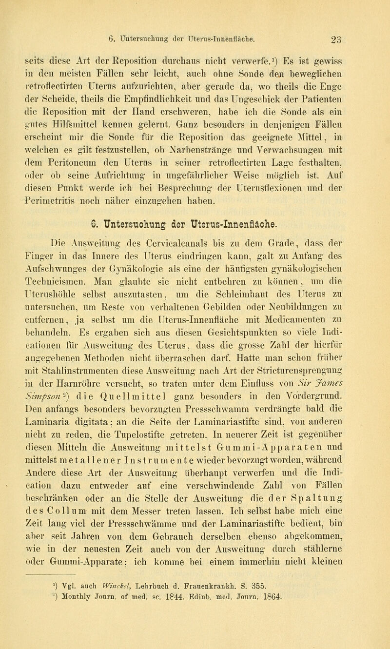 seits diese Art der Eeposition diircliaus nicht verwerfe, i) Es ist gewiss in den meisten Fällen sehr leicht, auch ohne Sonde den beweglichen retroflectirten Uterus aufzurichten, aber gerade da, wo theils die Enge der Scheide, theils die Empfindlichkeit und das Ungeschick der Patienten die Reposition mit der Hand erschweren, habe ich die Sonde als ein gutes Hilfsmittel kennen gelernt. Ganz besonders in denjenigen Fällen erscheint mir die Sonde für die Reposition das geeignete Mittel, in welchen es gilt festzustellen, ob Narbenstränge und Verwachsungen mit dem Peritoneum den Uteras in seiner retroflectirten Lage festhalten, oder ob seine Aufrichtung in ungefährlicher Weise möglich ist. Auf diesen Punkt werde ich bei Besprechung der Uterusflexionen und der ^Perimetritis noch näher einzugehen haben. 6. Untersuchung der Uterus-Innenfiäche. Die Ausweitung des Cervicalcanals bis zu dem Grade, dass der Finger in das Innere des Uterus eindringen kann, galt zu Anfang des Aufschwunges der Gynäkologie als eine der häufigsten gynäkologischen Technicismen. Man glaubte sie nicht entbehren zu können, um die Uterushöhle selbst auszutasten, um die Schleimhaut des Uterus zu untersuchen, um Reste von verhaltenen Gebilden oder Neubildungen zu entfernen, ja selbst um die Uterus-Innenfläche mit Medicamenten zu behandeln. Es ergaben sich aus diesen Gesichtspunkten so viele Indi- cationen für Ausweitung des Uterus, dass die grosse Zahl der hierfür angegebenen Methoden nicht überraschen darf. Hatte man schon früher mit Stahlinstrumenten diese Ausweitung nach Art der Stricturensprengung in der Harnröhre versucht, so traten unter dem Einfluss von Sir James Simpson ^) die Quellmittel ganz besonders in den Vordergrund. Den anfangs besonders bevorzugten Pressschwamm verdrängte bald die Laminaria digitata; an die Seite der Laminariastifte sind, von anderen nicht zu reden, die Tupelostifte getreten. In neuerer Zeit ist gegenüber diesen Mitteln die Ausweitung mittelst Gummi-Apparaten und mittelst metallener Instrumente wieder bevorzugt worden, während Andere diese Art der Ausweitung überhaupt verwerfen und die Indi- cation dazu entweder auf eine verschwindende Zahl von Fällen beschränken oder an die Stelle der Ausweitung die der Spaltung des Collum mit dem Messer treten lassen. Ich selbst habe mich eine Zeit lang viel der Pressschwämme und der Laminariastifte bedient, bin aber seit Jahren von dem Gebrauch derselben ebenso abgekommen, wie in der neuesten Zeit auch von der Ausweitung durch stählerne oder Gummi-Apparate; ich komme bei einem immerhin nicht kleinen *) Vgl. auch Winckel, Lehrbuch d. Frauenkrankh. S. 355. ) Monthly Journ. of med. sc. 1844. Edinb. med. Journ. 1864.