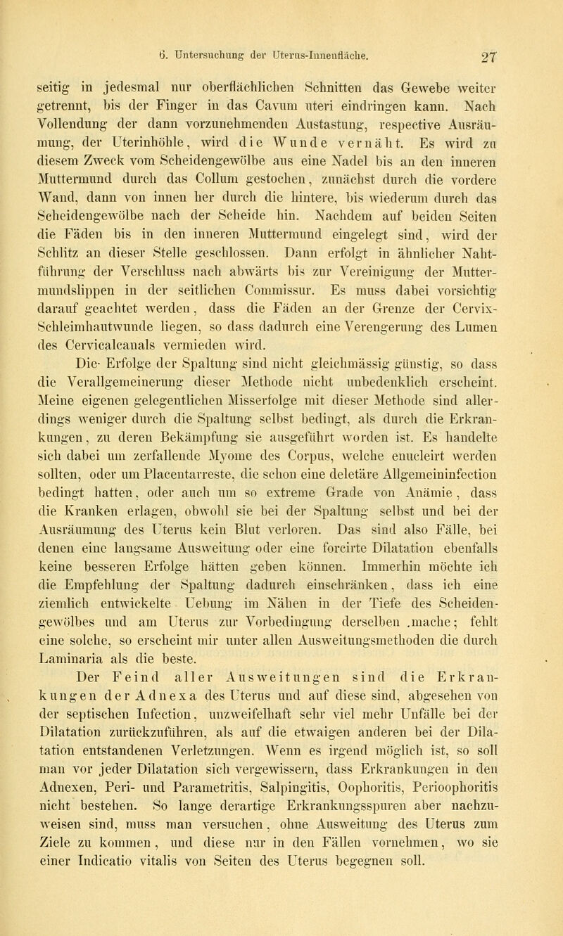 seitig in jedesmal nur oberflächlichen Schnitten das Gewehe weiter getrennt, bis der Finger in das Cavum uteri eindringen kann. Nach Vollendung der dann vorzunehmenden Austastung, respective Ausräu- mung, der Uterinhöhle, wird die Wunde vernäht. Es wird zu diesem Zweck vom Scheidengewölbe aus eine Nadel bis an den inneren Muttermund durch das Collum gestochen, zunächst durch die vordere Wand, dann von innen her durch die hintere, bis wiederum durch das Seheidengewölbe nach der Scheide hin. Nachdem auf beiden Seiten die Fäden bis in den inneren Muttermund eingelegt sind, wird der Schlitz an dieser Stelle geschlossen. Dann erfolgt in ähnlicher Naht- fiihrung der Verschluss nach abwärts bis zur Vereinigung der Mutter- mundslippen in der seitlichen Commissur, Es muss dabei vorsichtig darauf geachtet werden, dass die Fäden an der Grenze der Cervix- Schleimhautwunde liegen, so dass dadurch eine Verengerung des Lumen des Cervicalcanals vermieden wird. Die- Erfolge der Spaltung sind nicht gleichmässig günstig, so dass die Verallgemeinerung dieser Methode nicht unbedenklich erscheint. Meine eigenen gelegentlichen Misserfolge mit dieser Methode sind aller- dings weniger durch die Spaltung selbst bedingt, als durch die Erkran- kungen , zu deren Bekämpfung sie ausgeführt worden ist. Es handelte sich dabei um zerfallende Myome des Corpus, welche enucleirt werden sollten, oder um Piacentarreste, die schon eine deletäre Allgemeininfection bedingt hatten, oder auch um so extreme Grade von Anämie, dass die Kranken erlagen, obwohl sie bei der Spaltung selbst und bei der Ausräumung des Uterus kein Blnt verloren. Das sind also Fälle, bei denen eine langsame Ausweitung oder eine forcirte Dilatation ebenfalls keine besseren Erfolge hätten geben können. Immerhin möchte ich die Empfehlung der Spaltung dadurch einschränken, dass ich eine ziemlich entwickelte Uebung im Nähen in der Tiefe des Scheiden- gewölbes und am Uterus zur Vorbedingung derselben .mache; fehlt eine solche, so erscheint mir unter allen Ausweitungsmethoden die durch Laminaria als die beste. Der Feind aller Ausweitungen sind die Erkran- kungen der Adnexa des Uterus und auf diese sind, abgesehen von der septischen Infection, unzweifelhaft sehr viel mehr Unfälle bei der Dilatation zurückzuführen, als auf die etwaigen anderen bei der Dila- tation entstandenen Verletzungen. Wenn es irgend möglich ist, so soll man vor jeder Dilatation sich vergewissern, dass Erkrankungen in den Adnexen, Peri- und Parametritis, Salpingitis, Oophoritis, Perioophoritis nicht bestehen. So lange derartige Erkrankungsspuren aber nachzu- w^eisen sind, muss man versuchen, ohne Ausweitung des Uterus zum Ziele zu kommen , und diese nur in den Fällen vornehmen, wo sie einer Indicatio vitalis von Seiten des Uterus begegnen soll.