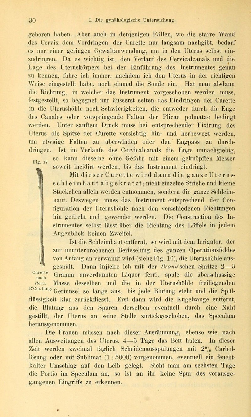 geboren liaben. Aber auch in denjenigen Fällen, wo die staiTe Wand des Cervix dem Vordringen der Curette nur langsam nachgibt, bedarf es nur einer geringen Gewaltanwendung, um in den Uterus selbst ein- zudringen. Da es wichtig ist, den Verlauf des Cervicalcanals und die Lage des Uteruskörpers bei der Einführung des Instrumentes genau zu kennen, führe ich immer, nachdem ich den Uterus in der richtigen Weise eingestellt habe, noch einmal die Sonde ein. Hat man alsdann die Richtung, in welcher das Instrument vorgeschoben werden muss, festgestellt, so begegnet nur äusserst selten das Eindringen der Curette in die Uterushöhle noch Schwierigkeiten, die entweder durch die Enge des Canales oder vorspringende Falten der Plicae polmatae bedingt werden. Unter sanftem Druck muss bei entsprechender Fixirung des Uterus die Spitze der Curette vorsichtig hin- und herbewegt werden, um etwaige Falten zu überwinden oder den Engpass zu durch- dringen. Ist im Verlaufe des Cervicalcanals die Enge unnachgiebig, so kann dieselbe ohne Gefahr mit einem geknöpften Messer Flg. 17. ... . . soweit incidirt werden, bis das Instrument eindringt. Mit dieser Curette wird dan n d ie g an z e U t e r u s- sch leim haut abgekratzt; nicht einzelne Striche und kleine Stückchen allein werden entnommen, sondern die ganze Schleim- haut. Deswegen muss das Instrument entsprechend der Con- figLiration der Uterushöhle nach den verschiedenen Richtungen hin gedreht und gewendet werden. Die Construction des In- strumentes selbst lässt über die Richtung des Löffels in jedem Augenblick keinen Zweifel. Ist die Schleimhaut entfernt, so wird mit dem Irrigator, der zur ununterbrochenen Berieselung des ganzen Operationsfeldes von Anfang an verwandt wird (siehe Fig. 16), die Uterushöhle aus- gespült. Dann injicire icli mit der Bra7m'sahen Spritze 2—3 ^mch^ Gramm unverdünnten Liquor ferri, spüle die überschüssige Roux. Masse desselben und die in der Uterushöhle freiliegenden 2t ^^-^^s-Q-erinnsel so lange aus, bis jede Blutung steht und die Spül- flüssigkeit klar zurückfliesst. Erst dann wird die Kugelzange entfernt, die Blutung aus den Spuren derselben eventuell durch eine Naht gestillt, der Uterus an seine Stelle zurückgeschoben, das Speculum herausgenommen. Die Frauen müssen nach dieser Ausräumung, ebenso wie nach allen Ausweitungen des Uterus, 4—5 Tage das Bett hüten. In dieser Zeit werden zweimal täglich Scheidenausspülungen mit 2^l(, Carbol- lösung oder mit Sublimat (1 : 5000) vorgenommen, eventuell ein feucht- kalter Umschlag auf den Leib gelegt. Sieht man am sechsten Tage die Portio im Speculum an, so ist an ihr keine Spur des vorausge- gangenen Eingriffs zu erkennen.
