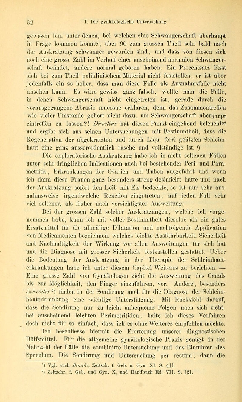 gewesen bin, unter denen, bei welchen eine Schwangerschaft überhaupt in Frage kommen konnte, über 90 zum grossen Theil sehr bald nach der Auskratzung schwanger geworden sind, und dass von diesen sich noch eine grosse Zahl im Verlauf einer anscheinend normalen Schwanger- schaft befindet, andere normal geboren haben. Ein Procentsatz lässt sich bei zum Theil poliklinischem Material nicht feststellen, er ist aber jedenfalls ein so hoher, dass man diese Fälle als Ausnahmsfälle nicht ansehen kann. Es wäre gewiss ganz falsch, wollte man die Fälle, in denen Schwangerschaft nicht eingetreten ist, gerade durch die vorausgegangene Abrasio mucosae erklären, denn das Zusammentreffen wie vieler Umstände gehört nicht dazu, um Schwangerschaft überhaupt eintreffen zu lassen ?! Düvelius hat diesen Punkt eingehend beleuchtet und ergibt sich aus seinen Untersuchungen mit Bestimmtheit, dass die Regeneration der abgekratzten und durch Liqu. ferri geätzten Schleim- haut eine ganz ausserordentlich rasche und vollständige ist. ^) Die exploratorische Auskratzung habe ich in nicht seltenen Fällen unter sehr dringlichen Indicatiönen auch bei bestehender Peri- und Para- metritis, Erkrankungen der Ovarien und Tuben ausgeführt und wenn ich dann diese Frauen ganz besonders streng desinficirt hatte und nach der Auskratzung sofort den Leib mit Eis bedeckte, so ist nur sehr aus- nahmsweise irgendwelche Reaction eingetreten, auf jeden Fall sehr viel seltener, als früher nach vorsichtigster Ausweitung. Bei der grossen Zahl solcher Auskratzungen, welche ich vorge- nommen habe, kann ich mit voller Bestimmtheit dieselbe als ein gutes Ersatzmittel für die allmälige Dilatation und nachfolgende Application von Medicamenten bezeichnen, welches leichte Ausführbarkeit, Sicherheit und Nachhaltigkeit der Wirkung vor allen Ausweitungen für sich hat und die Diagnose mit grosser Sicherheit festzustellen gestattet. Ueber die Bedeutung der Auskratzung in der Therapie der Schleimhaut- erkrankungen habe ich unter diesem Capitel Weiteres zu berichten. — Eine grosse Zahl von Gynäkologen zieht die Ausweitung des Canals bis zur Möglichkeit, den Finger einzufahren, vor. Andere, besonders Schröder 2) finden in der Sondirung auch für die Diagnose der Schleim- hauterkrankung eine wichtige Unterstützung. Mit Rücksicht darauf, dass die Sondirung nur zu leicht unbequeme Folgen nach sich zieht, bei anscheinend leichten Perimetritiden, halte ich dieses Verfahren doch nicht für so einfach, dass ich es ohne Weiteres empfehlen möchte. Ich beschliesse hiermit die Erörterung unserer diagnostischen Hülfsmittel. Für die allgemeine gynäkologische Praxis genügt in der Mehrzahl der Fälle die combinirte Untersuchung und das Einführen des Speculum. Die Sondirung und Untersuchung per rectum, dann die 1) Vgl. aucli Benicke, Zeitscli. f. Geb. u. Gyn. XI. S. 411. ) Zeitschr. f. Geb, und Gyn. X, und Handbuch Ed. VII. S. 121.