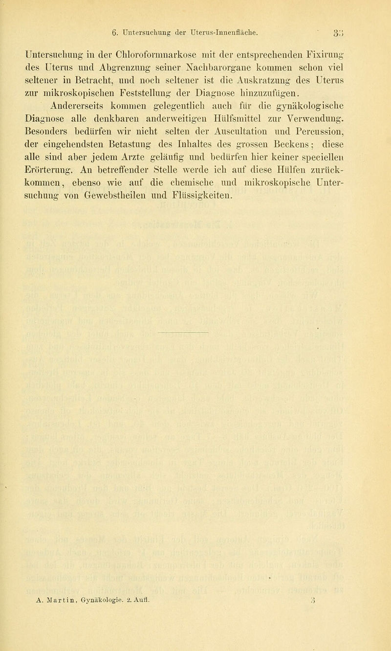 Untersuchung in dev Chlorofovmnarkose mit der entsprechenden Fixirung des Uterus und Abgrenzung- seiner Nachbarorgane kommen schon viel seltener in Betracht, und noch seltener ist die Auskratzung des Uterus zur mikroskopischen Feststellung der Diagnose hinzuzufügen. Andererseits kommen gelegentlich auch für die gynäkologische Diagnose alle denkbaren anderweitigen Hülfsmittel zur Verwendung. Besonders bedürfen wir nicht selten der Auscultation und Percussion, der eingehendsten Betastung des Inhaltes des grossen Beckens; diese alle sind aber jedem Arzte geläufig und bedürfen hier keiner speciellen Erörterung. An betreffender Stelle werde ich auf diese Hülfen zurück- kommen, ebenso wie auf die chemische und mikroskopische Unter- suchung von Gewebstheilen und Flüssigkeiten. A. Martin, Gynäkologie. 2. Aufl.