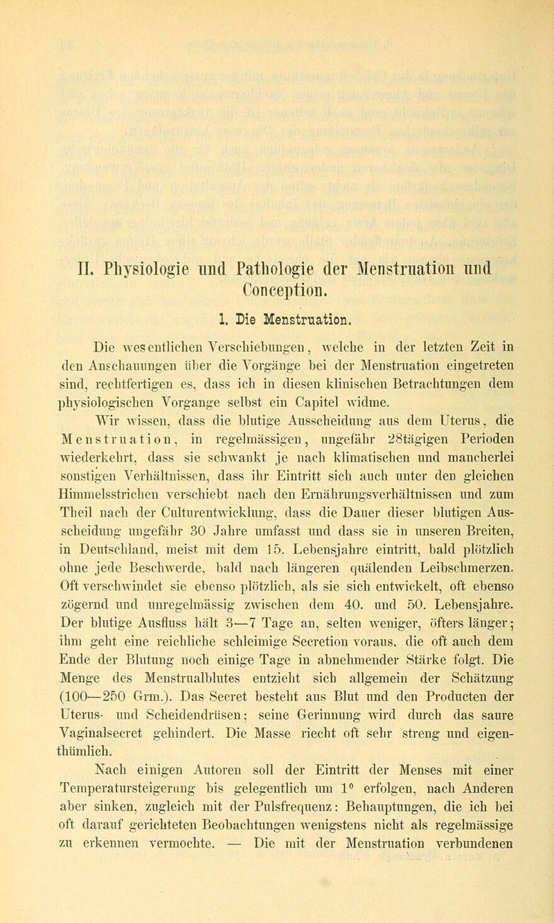 Conception. 1. Die Menstruation. Die wes entlichen Verschiebungen, welche in der letzten Zeit in den Anschannngen iiher die Vorgänge bei der Menstruation eingetreten sind, rechtfertigen es, dass ich in diesen klinischen Betrachtungen dem physiologischen Vorgange selbst ein Capitel widme. Wir wissen, dass die blutige Ausscheidung aus dem Uterus, die Menstruation, in regelmässigen, ungefähr 28tägigen Perioden wiederkehrt, dass sie schwankt je nach klimatischen und mancherlei sonstigen Verhältnissen, dass ihr Eintritt sich auch unter den gleichen Himmelsstrichen verschiebt nach den Ernährungsverhältnissen und zum Theil nach der Culturentwicklung, dass die Dauer dieser blutigen Aus- scheidung ungefähr 30 Jahre umfasst und dass sie in unseren Breiten, in Deutschland, meist mit dem 15. Lebensjahre eintritt, bald plötzlich ohne jede Beschwerde, bald nach längeren quälenden Leibschmerzen. Oft verschwindet sie ebenso plötzlich, als sie sich entwickelt, oft ebenso zögernd und unregelmässig zwischen dem 40. und 50. Lebensjahre. Der blutige Ausfluss hält 3—7 Tage an, selten weniger, öfters länger; ihm geht eine reichliche schleimige Secretion voraus, die oft auch dem Ende der Blutung noch einige Tage in abnehmender Stärke folgt. Die Menge des Menstrualblutes entzieht sich allgemein der Schätzung (100—250 Grm.). Das Secret besteht aus Blut und den Producten der Uterus- und Scheidendrüsen; seine Gerinnung wird durch das saure Vaginalsecret gehindert. Die Masse riecht oft sehr streng und eigen- thümlich. Nach einigen Autoren soll der Eintritt der Menses mit einer Teraperatursteigerang bis gelegentlich um l*' erfolgen, nach Anderen aber sinken, zugleich mit der Pulsfrequenz: Behauptungen, die ich bei oft darauf gerichteten Beobachtungen w^enigstens nicht als regelmässige zu erkennen vermochte. — Die mit der Menstruation verbundenen