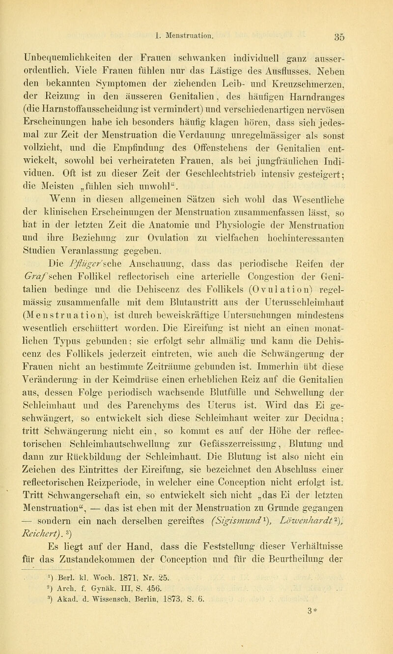 Unbequemlichkeiten der Frauen schwanken individuell ganz ausser- ordentlich. Viele Frauen fühlen nur das Lästige des Ausflusses. Neben den bekannten Symptomen der ziehenden Leib- und Kreuzschmerzen, der Reizung- in den äusseren Genitalien, des häufigen Harndranges (die Harnstoffausscheidung ist vermindert) und verschiedenartigen nervösen Erscheinungen habe ich besonders häufig klagen hören, dass sich jedes- mal zur Zeit der Menstruation die Verdauung unregelmässiger als sonst vollzieht, und die Empfindung des Offenstehens der Genitalien ent- wickelt, sowohl bei verheirateten Frauen, als bei jungfräulichen Indi- viduen. Oft ist zu dieser Zeit der Geschlechtstrieb intensiv gesteigert; die Meisten „fühlen sich unwohl. Wenn in diesen allgemeinen Sätzen sich wohl das Wesentliche der klinischen Erscheinungen der Menstruation zusammenfassen lässt, so hat in der letzten Zeit die Anatomie und Physiologie der Menstruation und ihre Beziehung zur Ovulation zu vielfachen hochinteressanten Studien Veranlassung gegeben. Die Pßiiger'^ohQ Anschauung, dass das periodische Reifen der Cra/'schen Follikel reflectorisch eine arterielle Congestion der Geni- talien bedinge und die Dehiscenz des Follikels (Ovulation) regel- mässig zusammenfalle mit dem Blutaustritt aus der Uterusschleimhaut (Menstruation), ist durch beweiskräftige Untersuchungen mindestens wesentlich erschüttert worden. Die Eireifung ist nicht an einen monat- lichen Typus gebunden; sie erfolgt sehr allmälig und kann die Dehis- cenz des Follikels jederzeit eintreten, wie auch die Schwängerung der Frauen nicht an bestimmte Zeiträume gebunden ist. Immerhin übt diese Veränderung in der Keimdrüse einen erheblichen Reiz auf die Genitalien aus, dessen Folge periodisch wachsende Blutfülle und Schwellung der Schleimhaut und des Parenchyms des Uterus ist. Wird das Ei ge- schwängert, so entwickelt sich diese Schleimhaut weiter zur Decidua; tritt Schwängerung nicht ein, so kommt es auf der Höhe der reflec- torischen Schleimhautschwellung zur Gefässzerreissung, Blutung und dann zur Rückbildung der Schleimhaut. Die Blutung ist also nicht ein Zeichen des Einti-ittes der Eireifung, sie bezeichnet den Abschluss einer reflectorischen Reizperiode, in welcher eine Conception nicht erfolgt ist. Tritt Schwangerschaft ein, so entwickelt sich nicht „das Ei der letzten Menstruation, — das ist eben mit der Menstruation zu Grunde gegangen — sondern ein nach derselben gereiftes (Sigismund'^), Löwenhardt^),. Reichert). ^) Es liegt auf der Hand, dass die Feststellung dieser Verhältnisse für das Zustandekommen der Conception und für die Beurtheilung der 1) Beri- kl. Wocb. 1871, Nr. 25. «) Arch. f. Gynäk. III, S. 456. . . ä) Akad. d. Wissensch. Berlin, 1873, S. 6. 3*