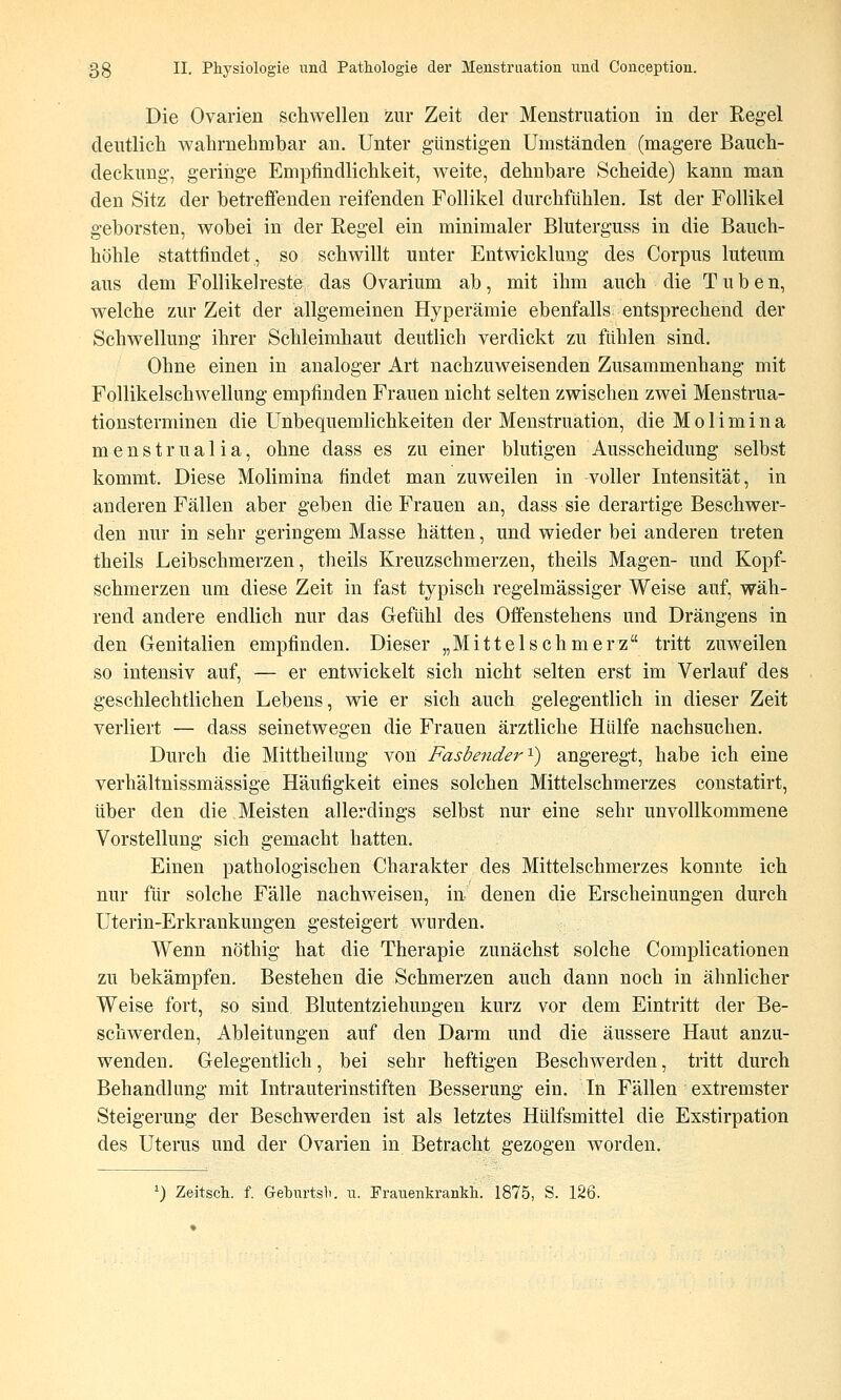 Die Ovarien schwellen zur Zeit der Menstruation in der Regel deutlich wahrnehmbar an. Unter günstigen Umständen (magere Bauch- deckung, geriiige Empfindlichkeit, weite, dehnbare Scheide) kann man den Sitz der betreffenden reifenden Follikel durchfühlen. Ist der Follikel geborsten, wobei in der Regel ein minimaler Bluterguss in die Bauch- höhle stattfindet, so schwillt unter Entwicklung des Corpus luteum aus dem Follikelreste das Ovarium ab, mit ihm auch die Tuben, welche zur Zeit der allgemeinen Hyperämie ebenfalls entsprechend der Schwellung ihrer Schleindiaut deutlich verdickt zu fühlen sind. Ohne einen in analoger Art nachzuweisenden Zusammenhang mit Follikelschwellung empfinden Frauen nicht selten zwischen zwei Menstrua- tionsterminen die Unbequemlichkeiten der Menstruation, die Molimina menstrualia, ohne dass es zu einer blutigen Ausscheidung selbst kommt. Diese Molimina findet man zuweilen in voller Intensität, in anderen Fällen aber geben die Frauen an, dass sie derartige Beschwer- den nur in sehr geringem Masse hätten, und wieder bei anderen treten theils Leibschmerzen, theils Kreuzschmerzen, theils Magen- und Kopf- schmerzen um diese Zeit in fast typisch regelmässiger Weise auf, wäh- rend andere endlich nur das Gefühl des Offenstehens und Drängens in den Genitalien empfinden. Dieser „Mittel seh merz tritt zuweilen so intensiv auf, — er entwickelt sich nicht selten erst im Verlauf des geschlechtlichen Lebens, wie er sich auch gelegentlich in dieser Zeit verliert — dass seinetwegen die Frauen ärztliche Hülfe nachsuchen. Durch die Mittheilung von Fasbeyider^) angeregt, habe ich eine verhältnissmässige Häufigkeit eines solchen Mittelschmerzes constatirt, über den die Meisten allerdings selbst nur eine sehr unvollkommene Vorstellung sich gemacht hatten. Einen pathologischen Charakter des Mittelschmerzes konnte ich nur für solche Fälle nachweisen, in denen die Erscheinungen durch Uterin-Erkrankungen gesteigert wurden. Wenn nöthig hat die Therapie zunächst solche Complicationen zu bekämpfen. Bestehen die Schmerzen auch dann noch in ähnlicher Weise fort, so sind Blutentziehungen kurz vor dem Eintritt der Be- schwerden, Ableitungen auf den Darm und die äussere Haut anzu- wenden. Gelegentlich, bei sehr heftigen Beschwerden, tritt durch Behandlung mit Intrauterinstiften Besserung ein. In Fällen extremster Steigerung der Beschwerden ist als letztes Hülfsmittel die Exstirpation des Uterus und der Ovarien in Betracht gezogen worden. ^) Zeitsch. f. Geburtsb. u. Frauenkrankh. 1875, S. 126.